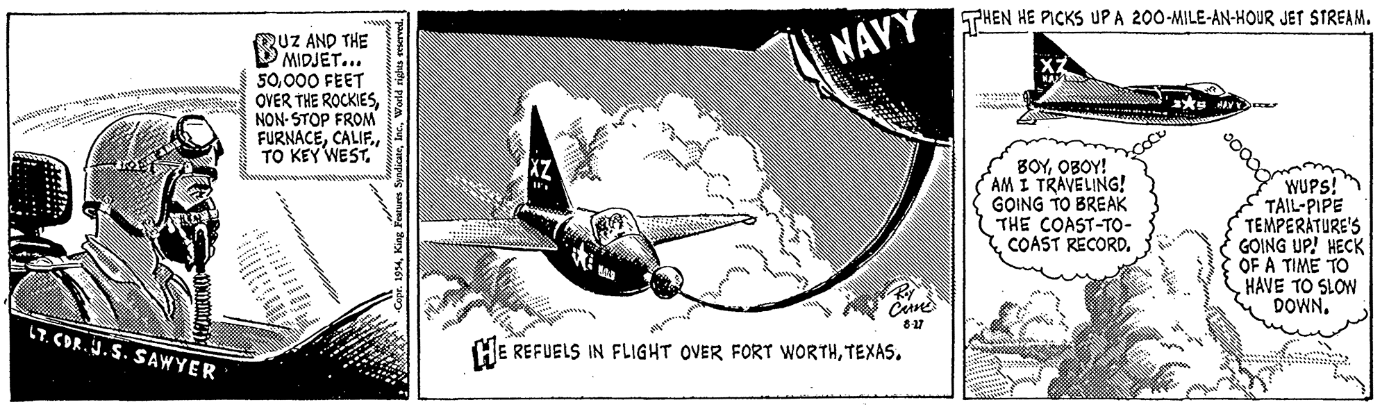 Line art OCR: THEN HE PICKS UP A 200-MILE-AN-HOUR JET STREAM. QUZ AND THE V MIDJET... 50000 FEET OVER THE ROCKIES NON-STOP FROM FURNACENAVY BOYOBOY! AM I TRAVELING! GOING TO BREAK THE COAST-TO- COAST RECORDWUPS! TAIL-PIPE TEMPERATURE'S GOING UP! HECK OF A TIME TO HAVE TO SLOW DOWN. Cine LT. CDR.J.S. SAWYER HE REFUELS IN FLIGHT OVER FORT WORTHTEXAS. SyadicateWorld righes eserved. THEN HE PICKS UP A 200-MILE-AN-HOUR JET STREAM. QUZ AND THE V MIDJET... 50000 FEET OVER THE ROCKIES NON-STOP FROM FURNACETO KEY WESTNAVY BOYOBOY! AM I TRAVELING! GOING TO BREAK THE COAST-TO- COAST RECORDWUPS! TAIL-PIPE TEMPERATURE'S GOING UP! HECK OF A TIME TO HAVE TO SLOW DOWN. Cine LT. CDR.J.S. SAWYER HE REFUELS IN FLIGHT OVER FORT WORTHTEXAS. SyadicateWorld righes eserved.