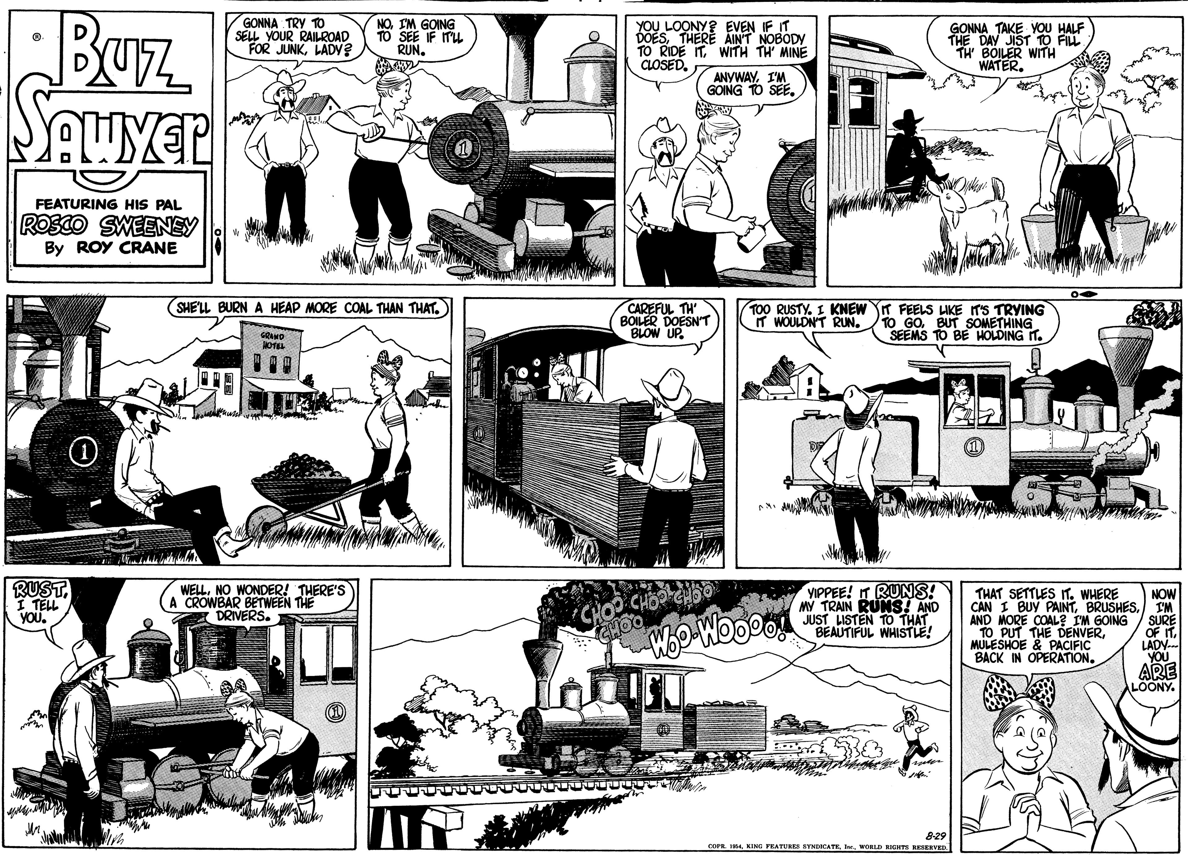 Motor vehicle OCR: Buz n SAuver GONNA TRY TO SELL YOUR RAILROAD FOR JUNKLADY? NO. I'M GOING 10 SEE IF ITU RUN. J LOONY? EVEN IF IT DOESTHERE AINT NOBODY TO RIDE ITWITH TH MINE CLOSEDGONNA TAKE YOU HALF THE DAY JIST 10 FILL BOILER WITH WATER. ANYWAYI'M GOING TO SEEFEATURING HIS PAL ROSCO SWEENSY By ROY CRANE (SHE'LL BURN A HEAP MORE COAL THAN THAT. CAREFUL TH BOILER DOESN'T BLOW UP. TOO RUSTY. I KNEW T FEELS LIKE ITS TRYING TO GO. BUT SOMETHING SEEMS TO BE HOLDING T. IT WOULDNT RUNGRAND RUST. I TELL YOUWELL. NO WONDER! THERE'S A CROWBAR BETWEEN THE DRIVERS. VIPPEE! IT RUNS! MY TRAIN RUNS! AND JUST LISTEN TO THAT BEAUTIFUL WHISTLE! THAT SETTLES IT. WHERE CHOO CHO Woo WooDo Imgy NOW CAN I BUY PAINTIM SURE OF IT. LADY YOU ARE AND MORE COAL? IM GOING TO PUT THE DENVERMULESHOE & PACIFIC BACK IN OPERATION. LOONY. 8-29 COPE KING FRATURRI RYMECATE. WORLD RIGHTS KESERVED Buz n SAuver GONNA TRY TO SELL YOUR RAILROAD FOR JUNKLADY? NO. I'M GOING 10 SEE IF ITU RUN. J LOONY? EVEN IF IT DOESTHERE AINT NOBODY TO RIDE ITWITH TH MINE CLOSEDGONNA TAKE YOU HALF THE DAY JIST 10 FILL BOILER WITH WATER. ANYWAYI'M GOING TO SEEFEATURING HIS PAL ROSCO SWEENSY By ROY CRANE (SHE'LL BURN A HEAP MORE COAL THAN THAT. CAREFUL TH BOILER DOESN'T BLOW UP. TOO RUSTY. I KNEW T FEELS LIKE ITS TRYING TO GO. BUT SOMETHING SEEMS TO BE HOLDING T. IT WOULDNT RUNGRAND RUST. I TELL YOUWELL. NO WONDER! THERE'S A CROWBAR BETWEEN THE DRIVERS. VIPPEE! IT RUNS! MY TRAIN RUNS! AND JUST LISTEN TO THAT BEAUTIFUL WHISTLE! THAT SETTLES IT. WHERE CHOO CHO Woo WooDo Imgy NOW CAN I BUY PAINTIM SURE OF IT. LADY YOU ARE AND MORE COAL? IM GOING TO PUT THE DENVERMULESHOE & PACIFIC BACK IN OPERATION. LOONY. 8-29 COPE KING FRATURRI RYMECATE. WORLD RIGHTS KESERVED