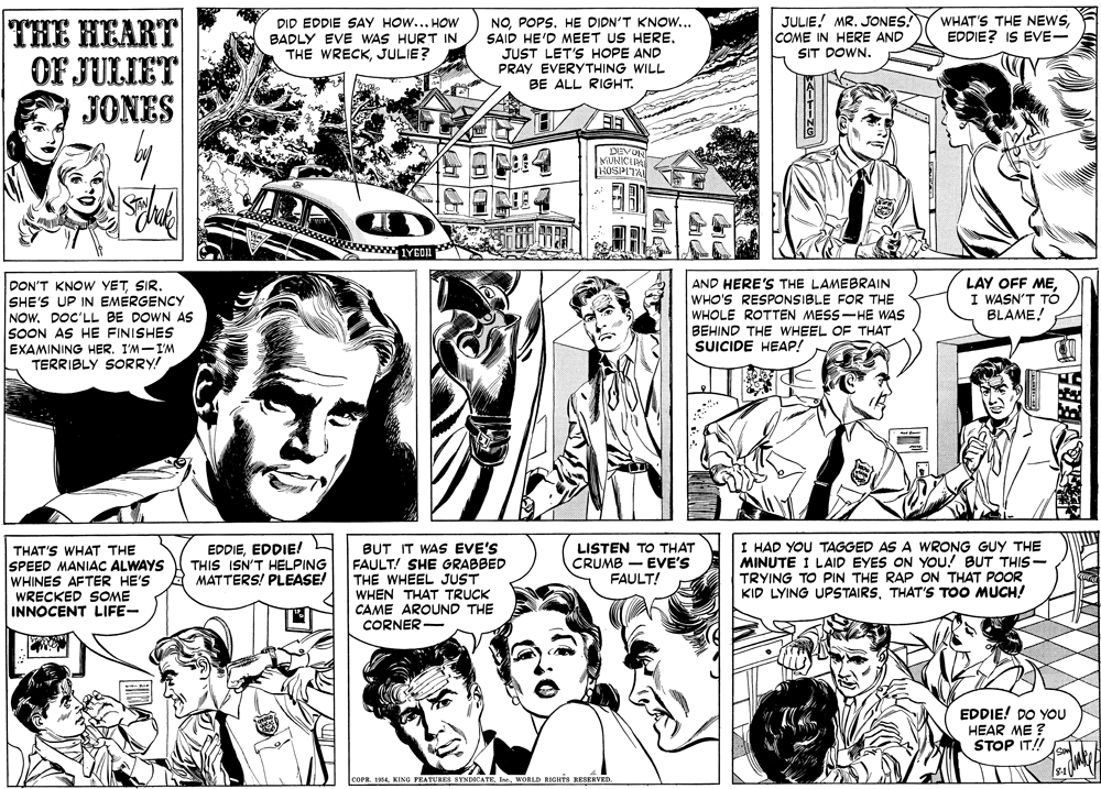 Publication OCR: JULIE! MR. JONES! COME IN HERE AND SIT DOWN. THE HEART OF JULIET JONES WHAT'S THE NEWSEDDIE? IS EVE- DID EDDIE SAY HOW... HOW BADLY EVE WAS HURT IN THE WRECKJULIE? NOPOPS. HE DIDN'T KNOW... SAID HE'D MEET US HERE. JUST LET'S HOPE AND PRAY EVERYTHING WILL BE ALL RIGHT. DEVOR MUNICIPA HOSPITAL IYEON LAY OFF MEI WASN'T TÓ BLAME! DON'T KNOW YETSIR. SHE'S UP IN EMERGENCY NOW. DOC'LL BE DOWN AS SOON AS HE FINISHES EXAMINING HER. I'M-I'M TERRIBLY SORRY! AND HERE'S THE LAMEBRAIN WHO'S RESPONSIBLE FOR THE WHOLE ROTTEN MESS-HE WAS BEHIND THE WHEEL OF THAT SUICIDE HEAP! BUT IT WAS EVE'S FAULT! SHE GRABBED THE WHEEL JUST WHEN THAT TRUCK CAME AROUND THE CORNER - I HAD YOU TAGGED AS A WRONG GUY THE MINUTE I LAID EYES ON YOU! BUT THIS- TRYING TO PIN THE RAP ON THAT POOR KID LYING UPSTAIRSTHAT'S TOO MUCH! THAT'S WHAT THE SPEED MANIAC ALWAYS WHINES AFTER HE'S WRECKED SOME INNOCENT LIFE- EDDIEEDDIE! THIS ISN'T HELPING MATTERS! PLEASE! LISTEN TO THAT CRUMB - EVE'S FAULT! EDDIE! DO YOU HEAR ME ? STOP IT! COPR. I854WORLD RIGHTS RESERVED. E? JULIE! MR. JONES! COME IN HERE AND SIT DOWN. THE HEART OF JULIET JONES WHAT'S THE NEWSEDDIE? IS EVE- DID EDDIE SAY HOW... HOW BADLY EVE WAS HURT IN THE WRECKJULIE? NOPOPS. HE DIDN'T KNOW... SAID HE'D MEET US HERE. JUST LET'S HOPE AND PRAY EVERYTHING WILL BE ALL RIGHT. DEVOR MUNICIPA HOSPITAL IYEON LAY OFF MEI WASN'T TÓ BLAME! DON'T KNOW YETSIR. SHE'S UP IN EMERGENCY NOW. DOC'LL BE DOWN AS SOON AS HE FINISHES EXAMINING HER. I'M-I'M TERRIBLY SORRY! AND HERE'S THE LAMEBRAIN WHO'S RESPONSIBLE FOR THE WHOLE ROTTEN MESS-HE WAS BEHIND THE WHEEL OF THAT SUICIDE HEAP! BUT IT WAS EVE'S FAULT! SHE GRABBED THE WHEEL JUST WHEN THAT TRUCK CAME AROUND THE CORNER - I HAD YOU TAGGED AS A WRONG GUY THE MINUTE I LAID EYES ON YOU! BUT THIS- TRYING TO PIN THE RAP ON THAT POOR KID LYING UPSTAIRSTHAT'S TOO MUCH! THAT'S WHAT THE SPEED MANIAC ALWAYS WHINES AFTER HE'S WRECKED SOME INNOCENT LIFE- EDDIEEDDIE! THIS ISN'T HELPING MATTERS! PLEASE! LISTEN TO THAT CRUMB - EVE'S FAULT! EDDIE! DO YOU HEAR ME ? STOP IT! COPR. I854KING FEATURES SYNDICATEWORLD RIGHTS RESERVED. E ?