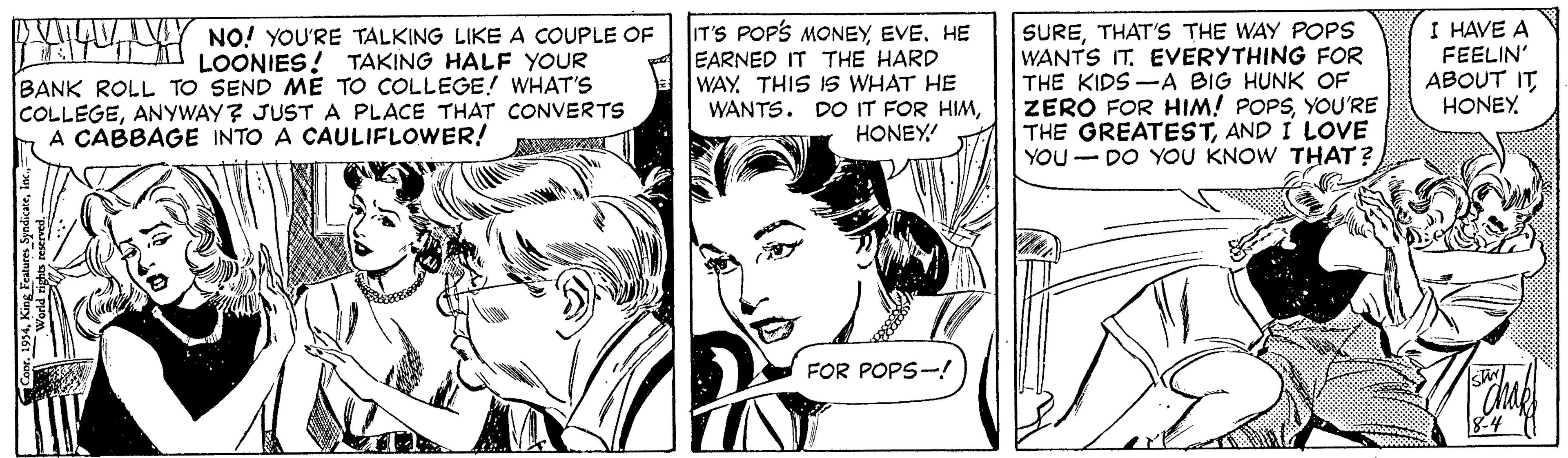 Line OCR: AVVY NO! YOU'RE TALKING LIKE A COUPLE OF A LOONIES! TAKING HALF YOUR BANK ROLL TO SEND ME TO COLLEGE!! WHAT'S COLLEGEANYWAY? JUSTA PLACE THAT CONVERTS A CABBAGE INTO A CAULIFLOWER! IT'S POP'S MONEYHE EARNED IT THE HARD WAYTHIS IS WHAT HE WANTS. DO IT FOR HIMHONEY! SURETHAT'S THE WAY POPS WANTS IT. EVERYTHING FOR THE KIDS-A BIG HUNK OF ZERO FOR HIM! POPSYOU'RE THE GREATESTAND I LOVE YOU - DO YOU KNOW THAT? I HAVE A FEELIN' ABOUT IT HONEYFOR POPS-! AVVY NO! YOU'RE TALKING LIKE A COUPLE OF A LOONIES! TAKING HALF YOUR BANK ROLL TO SEND ME TO COLLEGE!! WHAT'S COLLEGEANYWAY? JUSTA PLACE THAT CONVERTS A CABBAGE INTO A CAULIFLOWER! IT'S POP'S MONEYHE EARNED IT THE HARD WAYTHIS IS WHAT HE WANTS. DO IT FOR HIMHONEY! SURETHAT'S THE WAY POPS WANTS IT. EVERYTHING FOR THE KIDS-A BIG HUNK OF ZERO FOR HIM! POPSYOU'RE THE GREATESTAND I LOVE YOU - DO YOU KNOW THAT? I HAVE A FEELIN' ABOUT IT HONEYFOR POPS-!
