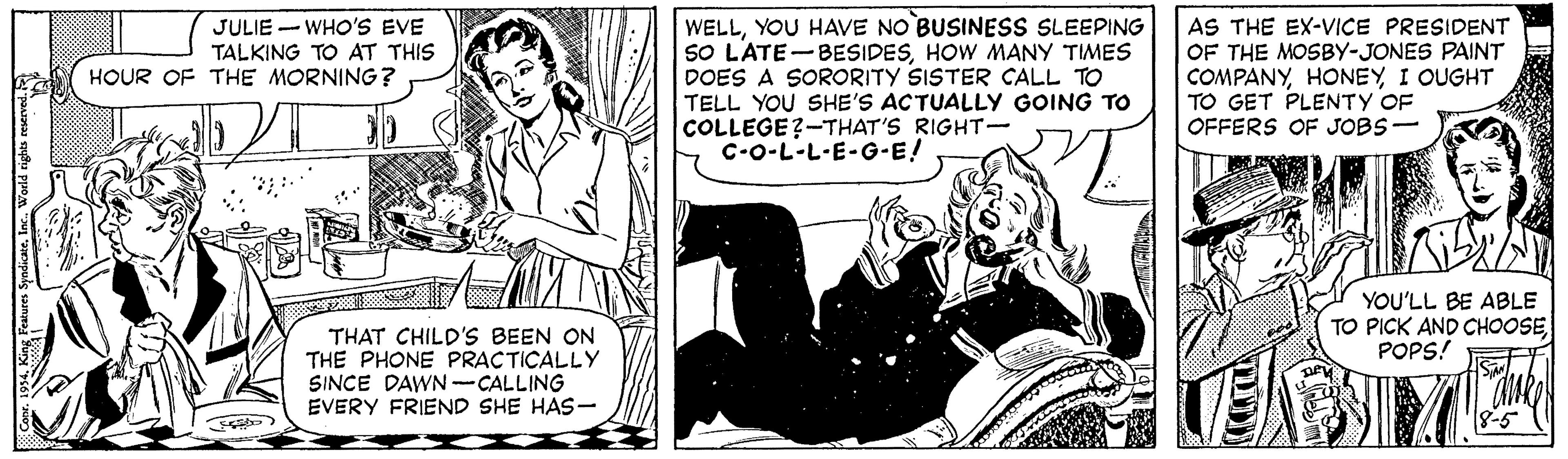 People OCR: WELLYOU HAVE NO BUSINESS SLEEPING SO L'ATE-BESIDESHOW MANY TIMES DOES A SORORITY SISTER CALL TO TELL YOU SHE'S ACTUALLY GOING TO COLLEGE?-THAT'S RIGHT- C-O-L-L-E-G-E! AS THE EX-VICE PRESIDENT OF THE MOSBY-JONES PAINT COMPANYI OUGHT TO GET PLENTY OF OFFERS OF JOBS- JULIE - WHO'S EVE TALKING TO AT THIS HOUR OF THE MORNING? YOU'LL BE ABLE TO PICK AND CHOOSE POPS! THAT CHILD'S BEEN ON THE PHONE PRACTICALLY SINCE DAWN -CALLING EVERY FRIEND SHE HAS- WELLYOU HAVE NO BUSINESS SLEEPING SO L'ATE-BESIDESHOW MANY TIMES DOES A SORORITY SISTER CALL TO TELL YOU SHE'S ACTUALLY GOING TO COLLEGE?-THAT'S RIGHT- C-O-L-L-E-G-E! AS THE EX-VICE PRESIDENT OF THE MOSBY-JONES PAINT COMPANYI OUGHT TO GET PLENTY OF OFFERS OF JOBS- JULIE - WHO'S EVE TALKING TO AT THIS HOUR OF THE MORNING? YOU'LL BE ABLE TO PICK AND CHOOSE POPS! THAT CHILD'S BEEN ON THE PHONE PRACTICALLY SINCE DAWN -CALLING EVERY FRIEND SHE HAS-