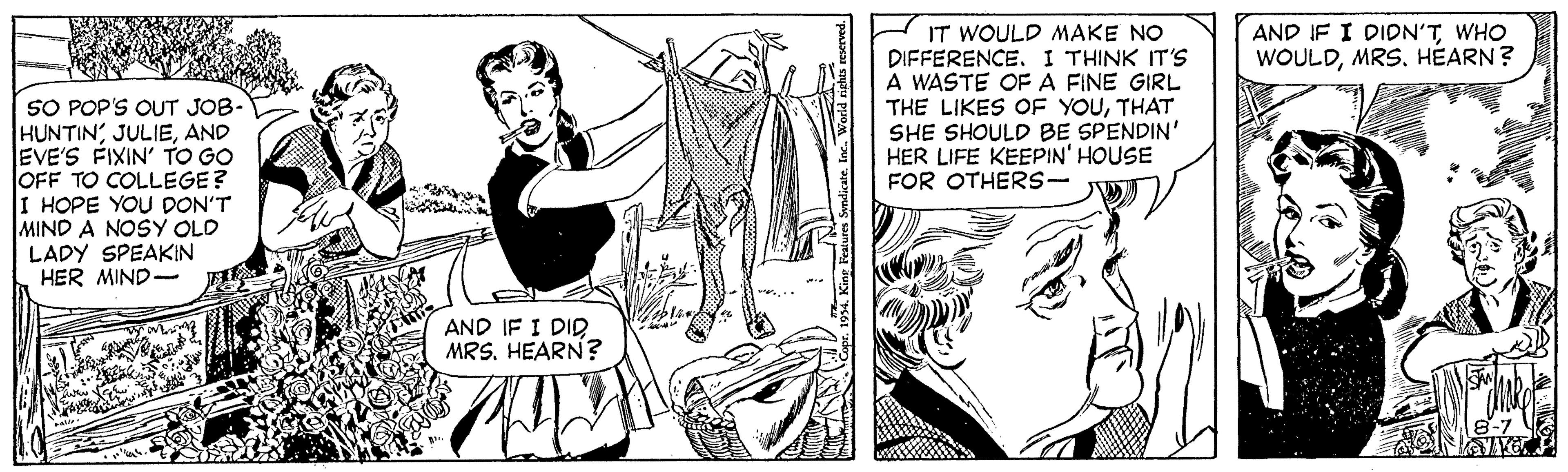 Organism OCR: IT WOULD MAKE NO DIFFERENCE. I THINK IT'S A WASTE OF A FINE GIRL THE LIKES OF YOUTHAT SHE SHOULD BE SPENDIN' HER LIFE KEEPIN' HOUSE FOR OTHERS- AND IF I DIDN'TWHO WOULDMRS. HÉARN? SO POP'S OUT JOB- HUNTINAND EVE'S FIXIN' TO GO OFF TO COLLEGE? I HOPE YOU DON'T MIND A NOSY OLD LADY SPEAKIN HER MIND- AND IF I DID MRS. HEARN? IT WOULD MAKE NO DIFFERENCE. I THINK IT'S A WASTE OF A FINE GIRL THE LIKES OF YOUTHAT SHE SHOULD BE SPENDIN' HER LIFE KEEPIN' HOUSE FOR OTHERS- AND IF I DIDN'TWHO WOULDMRS. HÉARN? SO POP'S OUT JOB- HUNTINAND EVE'S FIXIN' TO GO OFF TO COLLEGE? I HOPE YOU DON'T MIND A NOSY OLD LADY SPEAKIN HER MIND- AND IF I DID MRS. HEARN?