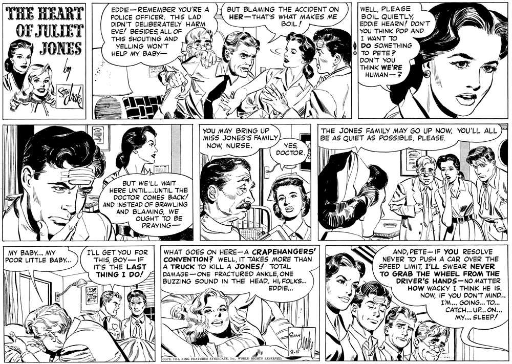 Organism OCR: THE HEART OF JULIET JONES EDDIE- REMEMBER YOU'RE A POLICE OFFICER. THIS LAD DIDN'T DELIBERATELY HARM EVE! BESIDESALL OF THIS SHOUTING AND YELLING WON'T HELP MY BABY- WELLPLEASE BOIL QUIETLYEDDIE HEARN! DON'T YOU THINK POP AND I WANT TO DO SOMETHING BUT BLAMING THE ACCIDENT ON HER-THAT's WHAT MAKES ME BOIL! TO PETE ? DON'T YOU TH?NK WE'RE HUMAN-? YOU MAY BRING UP MISS JONES'S FAMILY NOWNURSE. THE JONES FAMILY MAY GO UP NOWYOU'LL ALL BE AS QUIET AS POSSIBLEPLEASE. YES DOCTÓR BUT WE'LL WAIT HERE UNTIL...UNTIL THE DOCTOR COMES BACK! AND INSTEAD OF BRAWLING AND BLAMINGWE OUGHT TO BE PRAYING- ANDPETE- IF YOU RESOLVE I'LL GET YOU FOR THISBOY- IF IT'S THE LAST THING I DO! WHAT GOES ON HERE-A CRAPEHANGERS' CONVENTION? WELLIT TAKES MORE THAN A TRUCK TO KILL A JONES! TOTAL DAMAGE-ONE FRACTURED ANKLEONE BUZZING SOUND IN THE HEADFOLKS. EDPIE... MY BABY... MY POOR LITTLE BABY... NEVER TO PUSH A CAR OVER THE SPEED LIMITI'LL SWEAR NEVER TO GRAB THE WHEEL FROM THE DRIVER'S HANDS-NO MATTER HOW WACKY I THINK HE Is. NOWIF YOU DON'T MIND... I'M... GOING.. TO.. CATCH... UP.. ON... My..SLEEP! R. 164WORLD RIGITS EESERVED. THE HEART OF JULIET JONES EDDIE- REMEMBER YOU'RE A POLICE OFFICER. THIS LAD DIDN'T DELIBERATELY HARM EVE! BESIDESALL OF THIS SHOUTING AND YELLING WON'T HELP MY BABY- WELLPLEASE BOIL QUIETLYEDDIE HEARN! DON'T YOU THINK POP AND I WANT TO DO SOMETHING BUT BLAMING THE ACCIDENT ON HER-THAT's WHAT MAKES ME BOIL! TO PETE ? DON'T YOU TH?NK WE'RE HUMAN-? YOU MAY BRING UP MISS JONES'S FAMILY NOWNURSE. THE JONES FAMILY MAY GO UP NOWYOU'LL ALL BE AS QUIET AS POSSIBLEPLEASE. YES DOCTÓR BUT WE'LL WAIT HERE UNTIL...UNTIL THE DOCTOR COMES BACK! AND INSTEAD OF BRAWLING AND BLAMINGWE OUGHT TO BE PRAYING- ANDPETE- IF YOU RESOLVE I'LL GET YOU FOR THISBOY- IF IT'S THE LAST THING I DO! WHAT GOES ON HERE-A CRAPEHANGERS' CONVENTION? WELLIT TAKES MORE THAN A TRUCK TO KILL A JONES! TOTAL DAMAGE-ONE FRACTURED ANKLEONE BUZZING SOUND IN THE HEADFOLKS. EDPIE... MY BABY... MY POOR LITTLE BABY... NEVER TO PUSH A CAR OVER THE SPEED LIMITI'LL SWEAR NEVER TO GRAB THE WHEEL FROM THE DRIVER'S HANDS-NO MATTER HOW WACKY I THINK HE Is. NOWIF YOU DON'T MIND... I'M... GOING.. TO.. CATCH... UP.. ON... My..SLEEP! R. 164KING PEATURES SYNDICATEWORLD RIGITS EESERVED.