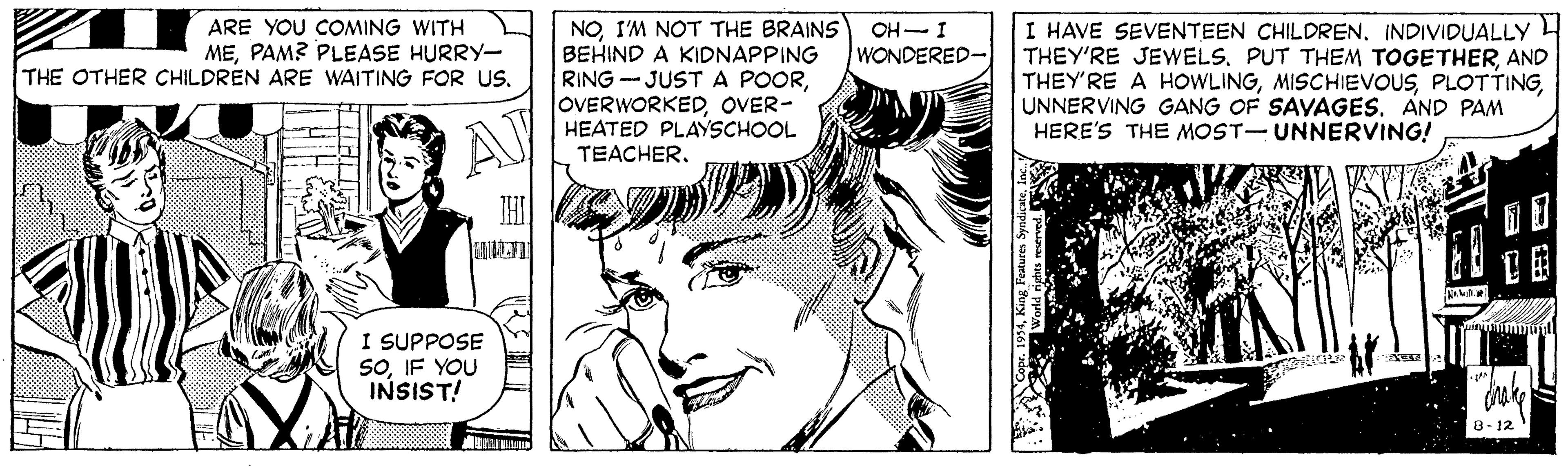 Black-and-white OCR: ARE YOU COMING WITH MEPAM? PLEASE HURRY- THE OTHER CHILDREN ARE WAITING FOR US. NOI'M NOT THE BRAINS BEHIND A KIDNAPPING RING - JUSTA POOROVER- HEATED PLAYSCHOOL I HAVE SEVENTEEN CHILDRENINDIVIDUALLY THEY'RE JEWELSAND THEY'RE A HOWLINGUNNERVING GANG OF SAVAGES. AND PAM HERE'S THE MOST-UNNERVING! OH-I WONDERED- AJ TEACHERI SUPPOSE SOIF YOU INSIST! 8-12 ARE YOU COMING WITH MEPAM? PLEASE HURRY- THE OTHER CHILDREN ARE WAITING FOR US. NOI'M NOT THE BRAINS BEHIND A KIDNAPPING RING - JUSTA POOROVER- HEATED PLAYSCHOOL I HAVE SEVENTEEN CHILDRENINDIVIDUALLY THEY'RE JEWELSPUT THEM TOGETHERAND THEY'RE A HOWLINGUNNERVING GANG OF SAVAGES. AND PAM HERE'S THE MOST-UNNERVING! OH-I WONDERED- AJ TEACHERI SUPPOSE SOIF YOU INSIST! 8-12
