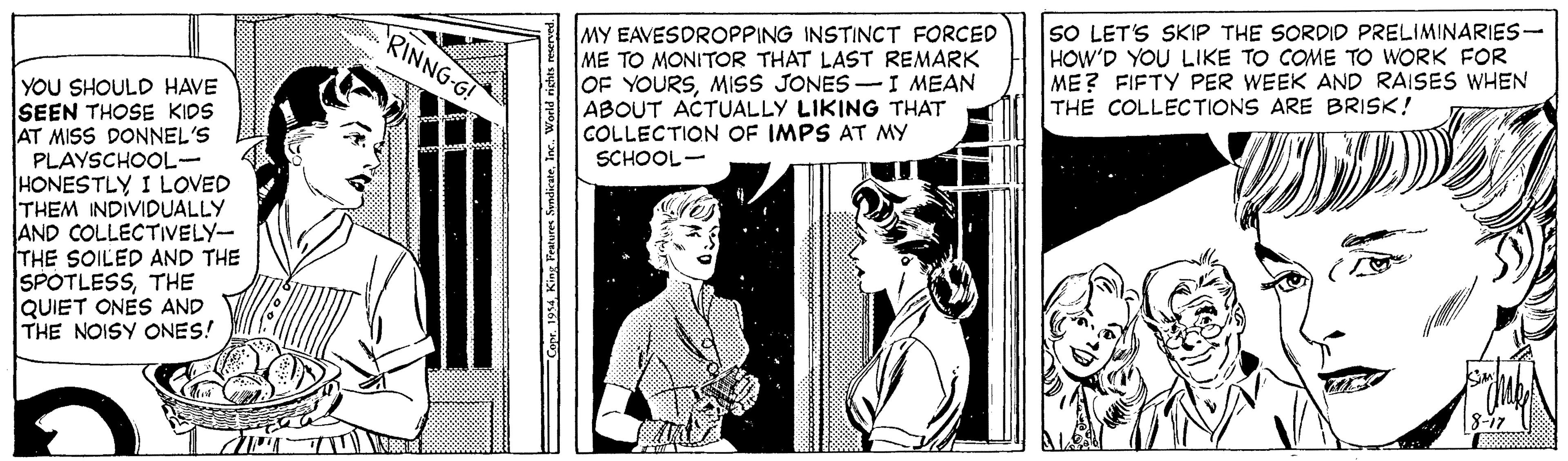 Line art OCR: MY EAVESDROPPING INSTINCT FORCED ME TO MONITOR THAT LAST REMARK OF YOURSMISS JONES -I MEAN ABOUT ACTUALLY LIKING THAT COLLECTION OF IMPS AT MY SCHOOL- SO LET'S SKIP THE SORDID PRELIMINARIES- HOW'D YOU LIKE TO COME TO WORK FOR ME? FIFTY PER WEEK AND RAISES WHEN THE COLLECTIONS ARE BRISK! RINNG-G! YOU SHOULD HAVE SEEN THOSE KIDS AT MISS DONNEL'S PLAYSCHOOL- HONESDIVIDUALLY THEM AND COLLECTIVELY- THE SOILED AND THE SPOTLESSTHE QUIET ONES AND THE NOISY ONES! 1 LOVED 8-17 r. 194Inc. MY EAVESDROPPING INSTINCT FORCED ME TO MONITOR THAT LAST REMARK OF YOURSMISS JONES -I MEAN ABOUT ACTUALLY LIKING THAT COLLECTION OF IMPS AT MY SCHOOL- SO LET'S SKIP THE SORDID PRELIMINARIES- HOW'D YOU LIKE TO COME TO WORK FOR ME? FIFTY PER WEEK AND RAISES WHEN THE COLLECTIONS ARE BRISK! RINNG-G! YOU SHOULD HAVE SEEN THOSE KIDS AT MISS DONNEL'S PLAYSCHOOL- HONESDIVIDUALLY THEM AND COLLECTIVELY- THE SOILED AND THE SPOTLESSTHE QUIET ONES AND THE NOISY ONES! 1 LOVED 8-17 r. 194King Peatures Sondicate