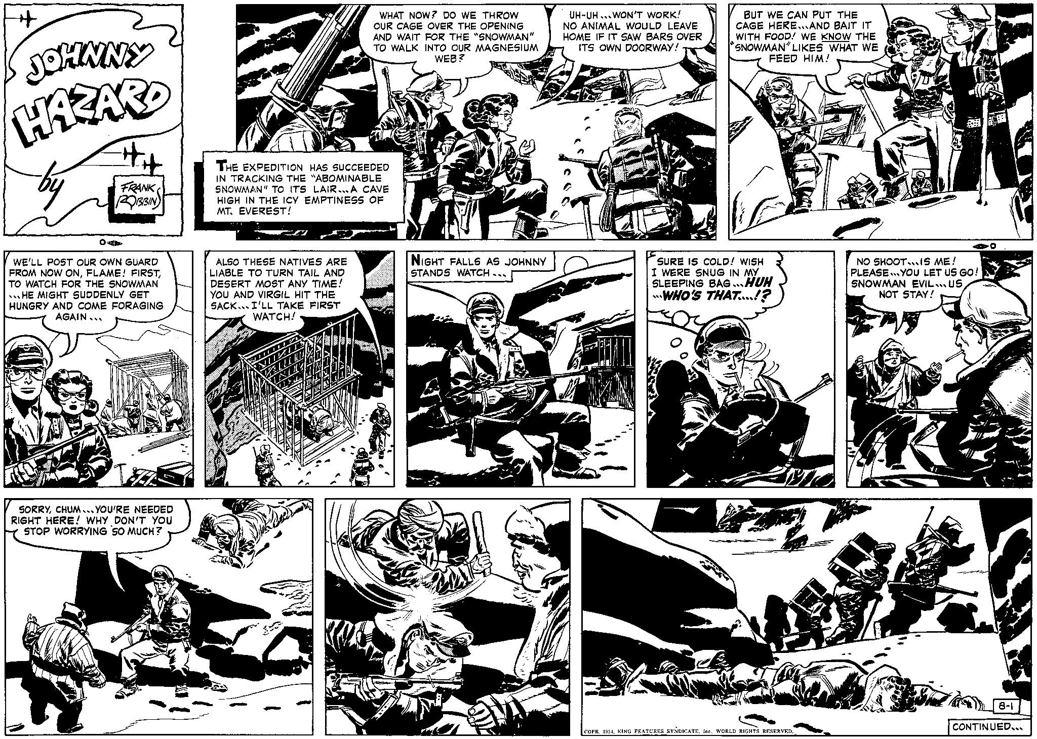 Art OCR: #H + JOHNNY HAZARD OA ## FRANK ROBBIN WE'LL POST OUR OWN GUARD FROM NOW ONTO WATCH FOR THE SNOWMAN HE MIGHT SUDDENLY GET HUNGRY AND COME FORAGING AGAIN... I SORRYCHUM YOU'RE NEEDED RIGHT HERE! WHY DON'T YOU STOP WORRYING SO MUCH? WHAT NOW? DO WE THROW OUR CAGE OVER THE OPENING AND WAIT FOR THE "SNOWMAN" TO WALK INTO OUR MAGNESIUM WEB? VA THE EXPEDITION HAS SUCCEEDED IN TRACKING THE "ABOMINABLE SNOWMAN" TO ITS LAIR...A CAVE HIGH IN THE ICY EMPTINESS OF MT. EVEREST! ALSO THESE NATIVES ARE LIABLE TO TURN TAIL AND DESERT MOST ANY TIME! YOU AND VIRGIL HIT THE SACK I'LL TAKE FIRST WATCH! NIGHT FALLS AS JOHNNY STANDS WATCH... UH-UH WON'T WORK! NO ANIMAL WOULD LEAVE HOME IF IT SAW BARS OVER ITS OWN DOORWAY! BUT WE CAN PUT THE CAGE HEREAND BAIT IT WITH FOOD! WE KNOW THE SNOWMAN" LIKES WHAT WE FEED HIM! SURE IS COLD! WISH I WERE SNUG IN MY SLEEPING BAG...HUH WHO'S THAT....!? COPR. 1954WORLD RIGHTS RESERVED. 440 NO SHOOTIS ME! PLEASE YOU LET US GO! SNOWMAN EVIL US NOT STAY! 8-1 CONTINUED... #H + JOHNNY HAZARD OA ## FRANK ROBBIN WE'LL POST OUR OWN GUARD FROM NOW ONFLAME ! FIRSTTO WATCH FOR THE SNOWMAN HE MIGHT SUDDENLY GET HUNGRY AND COME FORAGING AGAIN ... I SORRYCHUM YOU'RE NEEDED RIGHT HERE ! WHY DON'T YOU STOP WORRYING SO MUCH ? WHAT NOW ? DO WE THROW OUR CAGE OVER THE OPENING AND WAIT FOR THE " SNOWMAN " TO WALK INTO OUR MAGNESIUM WEB ? VA THE EXPEDITION HAS SUCCEEDED IN TRACKING THE " ABOMINABLE SNOWMAN " TO ITS LAIR ... A CAVE HIGH IN THE ICY EMPTINESS OF MT . EVEREST ! ALSO THESE NATIVES ARE LIABLE TO TURN TAIL AND DESERT MOST ANY TIME ! YOU AND VIRGIL HIT THE SACK I'LL TAKE FIRST WATCH ! NIGHT FALLS AS JOHNNY STANDS WATCH ... UH - UH WON'T WORK ! NO ANIMAL WOULD LEAVE HOME IF IT SAW BARS OVER ITS OWN DOORWAY ! BUT WE CAN PUT THE CAGE HEREAND BAIT IT WITH FOOD ! WE KNOW THE SNOWMAN " LIKES WHAT WE FEED HIM ! SURE IS COLD ! WISH I WERE SNUG IN MY SLEEPING BAG ... HUH WHO'S THAT .... ! ? COPR . 1954KING FEATURES SYNDICATEWORLD RIGHTS RESERVED . 440 NO SHOOTIS ME ! PLEASE YOU LET US GO ! SNOWMAN EVIL US NOT STAY ! 8-1 CONTINUED ...