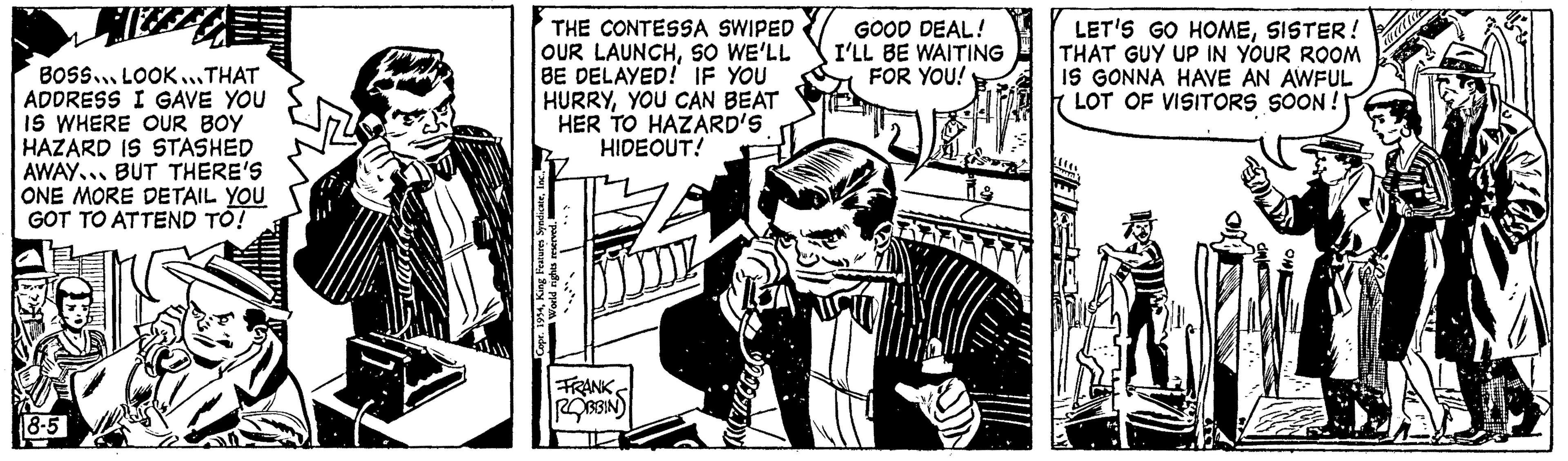 Comics OCR: BOSS LOOK...THAT ADDRESS I GAVE YOU IS WHERE OUR BOY HAZARD IS STASHED AWAY... BUT THERE'S ONE MORE DETAIL YOU GOT TO ATTEND TO! 8-5 THE CONTESSA SWIPED OUR LAUNCHSO WE'LL BE DELAYED! IF YOU HURRYYOU CAN BEAT HER TO HAZARD'S HIDEOUT! Copr. 1954World rights reserved. FRANK ROBBIN GOOD DEAL! I'LL BE WAITING FOR YOU! LET'S GO HOMESISTER! THAT GUY UP IN YOUR ROOM IS GONNA HAVE AN AWFUL LOT OF VISITORS SOON!! y you THO BOSS LOOK ... THAT ADDRESS I GAVE YOU IS WHERE OUR BOY HAZARD IS STASHED AWAY ... BUT THERE'S ONE MORE DETAIL YOU GOT TO ATTEND TO ! 8-5 THE CONTESSA SWIPED OUR LAUNCHSO WE'LL BE DELAYED ! IF YOU HURRYYOU CAN BEAT HER TO HAZARD'S HIDEOUT ! Copr . 1954King Features SyndicateWorld rights reserved . FRANK ROBBIN GOOD DEAL ! I'LL BE WAITING FOR YOU ! LET'S GO HOMESISTER ! THAT GUY UP IN YOUR ROOM IS GONNA HAVE AN AWFUL LOT OF VISITORS SOON !! y you THO
