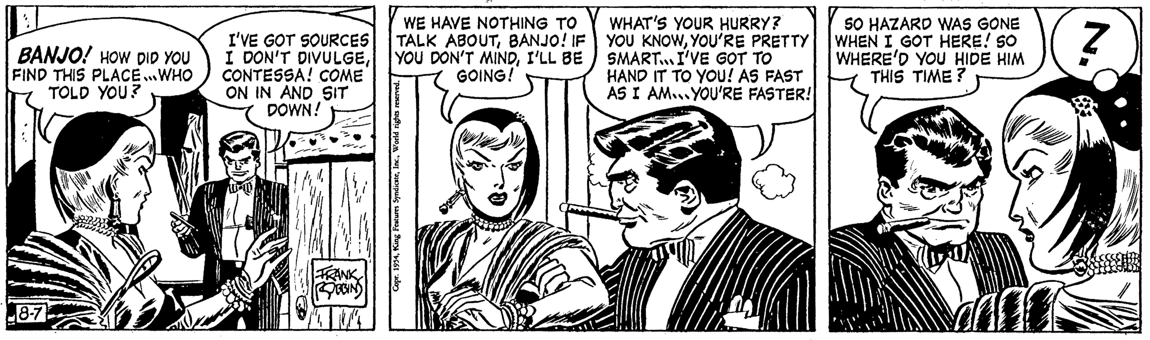 Illustration OCR: 1 BANJO! HOW DID YOU FIND THIS PLACE...WHO TOLD YOU? 8-7 WE HAVE NOTHING TO I'VE GOT SOURCES TALK ABOUTBANJO! IF I DON'T DIVULGEI'LL BE CONTESSA! COME GOING! ON IN AND SIT DOWN! FRANK ROBBING Copr. 1954World rights reserved. WHAT'S YOUR HURRY? YOU KNOWYOU'RE PRETTY SMART... I'VE GOT TO HAND IT TO YOU! AS FAST AS I AM... YOU'RE FASTER! SO HAZARD WAS GONE WHEN I GOT HERE! SO WHERE'D YOU HIDE HIM THIS TIME? Z zur 1 BANJO ! HOW DID YOU FIND THIS PLACE ... WHO TOLD YOU ? 8-7 WE HAVE NOTHING TO I'VE GOT SOURCES TALK ABOUTBANJO ! IF I DON'T DIVULGEYOU DON'T MINDI'LL BE CONTESSA ! COME GOING ! ON IN AND SIT DOWN ! FRANK ROBBING Copr . 1954King Features SyndicateWorld rights reserved . WHAT'S YOUR HURRY ? YOU KNOWYOU'RE PRETTY SMART ... I'VE GOT TO HAND IT TO YOU ! AS FAST AS I AM ... YOU'RE FASTER ! SO HAZARD WAS GONE WHEN I GOT HERE ! SO WHERE'D YOU HIDE HIM THIS TIME ? Z zur