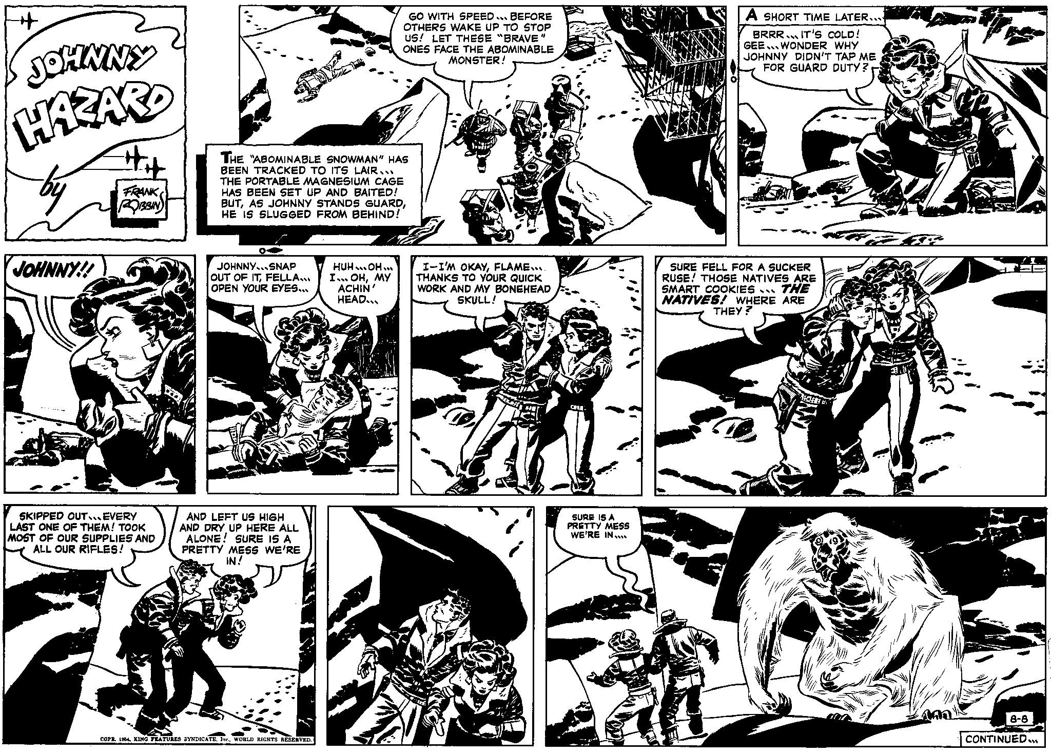 Comic book OCR: ++ JOHNNY HAZARD JOHNNY!! ## FRANK ROBBIN SKIPPED OUT...EVERY LAST ONE OF THEM! TOOK MOST OF OUR SUPPLIES AND ALL OUR RIFLES! THE ABOMINABLE SNOWMAN" HAS BEEN TRACKED TO ITS LAIR... THE PORTABLE MAGNESIUM CAGE HAS BEEN SET UP AND BAITED! BUTHE IS SLUGGED FROM BEHIND! JOHNNY... SNAP OUT OF ITFELLA... OPEN YOUR EYES... AND LEFT US HIGH AND DRY UP HERE ALL ALONE! SURE IS A PRETTY MESS WE'RE IN! COPR. 1964WORLD RIGHTS RESERVED. GO WITH SPEED BEFORE OTHERS WAKE UP TO STOP US! LET THESE "BRAVE" ONES FACE THE ABOMINABLE MONSTER! HUH..OH... I... OHMY ACHIN' HEAD... I-I'M OKAYFLAME.... THANKS TO YOUR QUICK WORK AND MY BONEHEAD SKULL! SURE IS A PRETTY MESS WE'RE IN.... A SHORT TIME LATER.... BRRR. IT'S COLD! GEE WONDER WHY JOHNNY DIDN'T TAP ME FOR GUARD DUTY? SURE FELL FOR A SUCKER RUSE! THOSE NATIVES ARE SMART COOKIES... THE NATIVES! WHERE ARE THEY? 1 F HACHE BEK Fax 8-8 CONTINUED... ++ JOHNNY HAZARD JOHNNY !! ## FRANK ROBBIN SKIPPED OUT ... EVERY LAST ONE OF THEM ! TOOK MOST OF OUR SUPPLIES AND ALL OUR RIFLES ! THE ABOMINABLE SNOWMAN " HAS BEEN TRACKED TO ITS LAIR ... THE PORTABLE MAGNESIUM CAGE HAS BEEN SET UP AND BAITED ! BUTAS JOHNNY STANDS GUARDHE IS SLUGGED FROM BEHIND ! JOHNNY ... SNAP OUT OF ITFELLA ... OPEN YOUR EYES ... AND LEFT US HIGH AND DRY UP HERE ALL ALONE ! SURE IS A PRETTY MESS WE'RE IN ! COPR . 1964KING FEATURES SYNDICATEWORLD RIGHTS RESERVED . GO WITH SPEED BEFORE OTHERS WAKE UP TO STOP US ! LET THESE " BRAVE " ONES FACE THE ABOMINABLE MONSTER ! HUH..OH ... I ... OHMY ACHIN ' HEAD ... I - I'M OKAYFLAME .... THANKS TO YOUR QUICK WORK AND MY BONEHEAD SKULL ! SURE IS A PRETTY MESS WE'RE IN .... A SHORT TIME LATER .... BRRR . IT'S COLD ! GEE WONDER WHY JOHNNY DIDN'T TAP ME FOR GUARD DUTY ? SURE FELL FOR A SUCKER RUSE ! THOSE NATIVES ARE SMART COOKIES ... THE NATIVES ! WHERE ARE THEY ? 1 F HACHE BEK Fax 8-8 CONTINUED ...