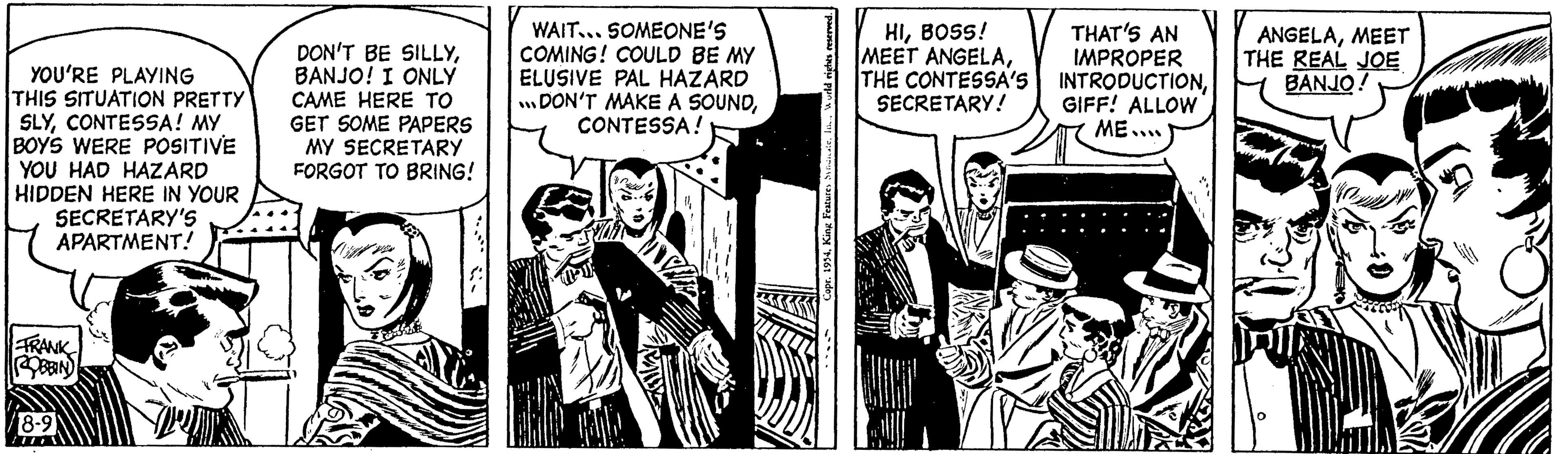 Sharing OCR: YOU'RE PLAYING THIS SITUATION PRETTY SLYCONTESSA! MY BOYS WERE POSITIVE YOU HAD HAZARD HIDDEN HERE IN YOUR SECRETARY'S APARTMENT! FRANK ROBBIN 8-9 117 DON'T BE SILLYBANJO! I ONLY CAME HERE TO GET SOME PAPERS MY SECRETARY FORGOT TO BRING! WAIT... SOMEONE'S COMING! COULD BE MY ELUSIVE PAL HAZARD ... DON'T MAKE A SOUNDCONTESSA! ME W ~ Copr. 1954Inc. Worke HIBOSS! MEET ANGELATHE CONTESSA'S SECRETARY! THAT'S AN IMPROPER INTRODUCTIONGIFF! ALLOW ME.... ANGELAMEET THE REAL JOE BANJO! YOU'RE PLAYING THIS SITUATION PRETTY SLYCONTESSA ! MY BOYS WERE POSITIVE YOU HAD HAZARD HIDDEN HERE IN YOUR SECRETARY'S APARTMENT ! FRANK ROBBIN 8-9 117 DON'T BE SILLYBANJO ! I ONLY CAME HERE TO GET SOME PAPERS MY SECRETARY FORGOT TO BRING ! WAIT ... SOMEONE'S COMING ! COULD BE MY ELUSIVE PAL HAZARD ... DON'T MAKE A SOUNDCONTESSA ! ME W ~ Copr . 1954King Features SyateInc. Worke HIBOSS ! MEET ANGELATHE CONTESSA'S SECRETARY ! THAT'S AN IMPROPER INTRODUCTIONGIFF ! ALLOW ME .... ANGELAMEET THE REAL JOE BANJO !