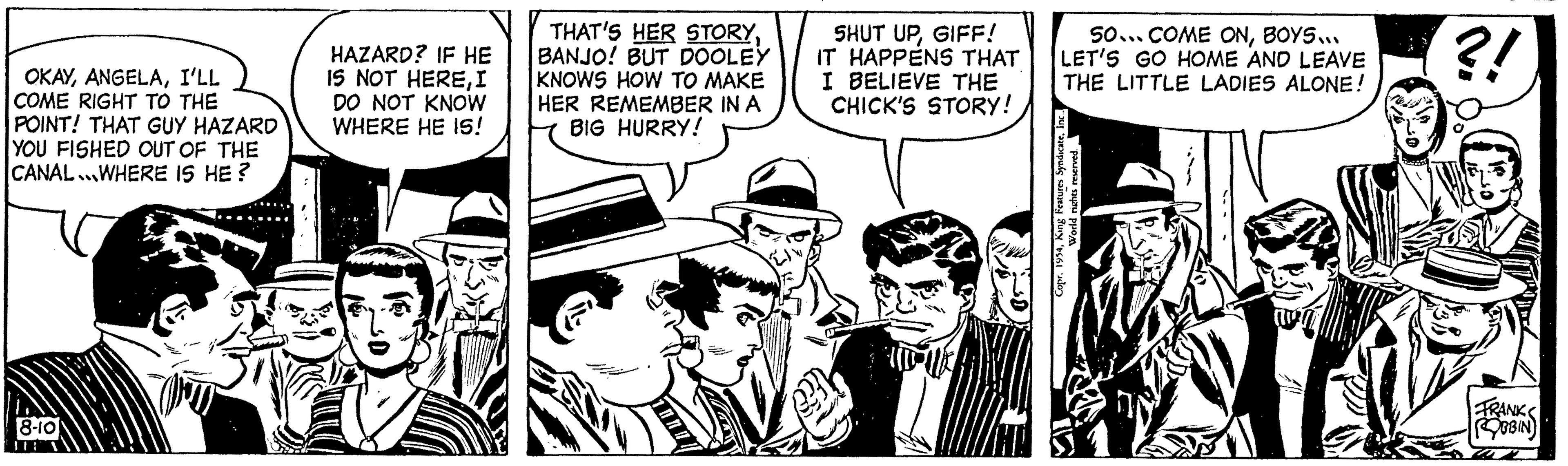 Conversation OCR: OKAYI'LL COME RIGHT TO THE POINT! THAT GUY HAZARD YOU FISHED OUT OF THE CANAL.WHERE IS HE? 8-10 HAZARD? IF HE IS NOT HEREI DO NOT KNOW WHERE HE IS! THAT'S HER STORYBANJO! BUT DOOLEY KNOWS HOW TO MAKE HER REMEMBER IN A BIG HURRY! 101/ SHUT UPGIFF! IT HAPPENS THAT I BELIEVE THE CHICK'S STORY! 50... COME ONBOYS... LET'S GO HOME AND LEAVE THE LITTLE LADIES ALONE! Copr. 1954Inc... World rights reserved. ?! FRANKS ROBBIN OKAYI'LL COME RIGHT TO THE POINT ! THAT GUY HAZARD YOU FISHED OUT OF THE CANAL.WHERE IS HE ? 8-10 HAZARD ? IF HE IS NOT HEREI DO NOT KNOW WHERE HE IS ! THAT'S HER STORYBANJO ! BUT DOOLEY KNOWS HOW TO MAKE HER REMEMBER IN A BIG HURRY ! 101 / SHUT UPGIFF ! IT HAPPENS THAT I BELIEVE THE CHICK'S STORY ! 50 ... COME ONBOYS ... LET'S GO HOME AND LEAVE THE LITTLE LADIES ALONE ! Copr . 1954King Features SyndicateInc ... World rights reserved . ? ! FRANKS ROBBIN
