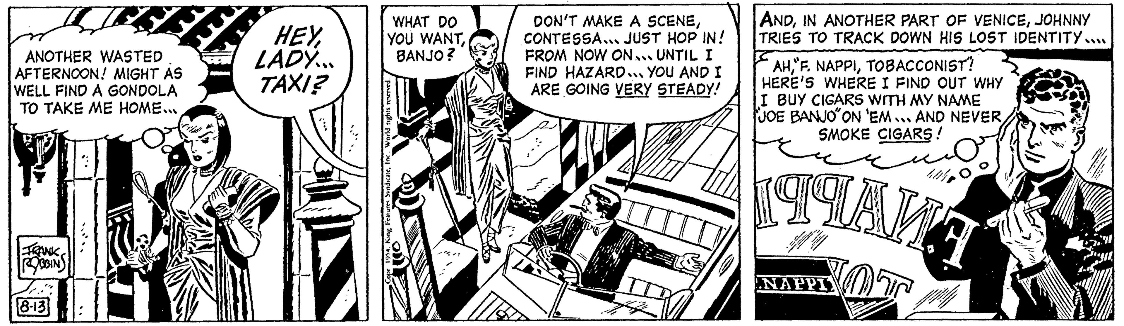 Fiction OCR: ANOTHER WASTED AFTERNOON! MIGHT AS WELL FIND A GONDOLA TO TAKE ME HOME... FRANK ROBBINS 8-13 HEYLADY... TAXI? WHAT DO YOU WANTBANJO? 1954. King Features SyndicateInc. World righ DON'T MAKE A SCENECONTESSA... JUST HOP IN! FROM NOW ON... UNTIL I FIND HAZARD... YOU AND I ARE GOING VERY STEADY! FE ANDJOHNNY TRIES TO TRACK DOWN HIS LOST IDENTITY.... AHTOBACCONIST! HERE'S WHERE I FIND OUT WHY I BUY CIGARS WITH MY NAME JOE BANJO"ON 'EM... AND NEVERSMOKE CIGARS ! 199AA NAPPI ANOTHER WASTED AFTERNOON ! MIGHT AS WELL FIND A GONDOLA TO TAKE ME HOME ... FRANK ROBBINS 8-13 HEYLADY ... TAXI ? WHAT DO YOU WANTBANJO ? 1954. King Features SyndicateInc. World righ DON'T MAKE A SCENECONTESSA ... JUST HOP IN ! FROM NOW ON ... UNTIL I FIND HAZARD ... YOU AND I ARE GOING VERY STEADY ! FE ANDIN ANOTHER PART OF VENICEJOHNNY TRIES TO TRACK DOWN HIS LOST IDENTITY .... AH" F . NAPPITOBACCONIST ! HERE'S WHERE I FIND OUT WHY I BUY CIGARS WITH MY NAME JOE BANJO " ON ' EM ... AND NEVERSMOKE CIGARS ! 199AA NAPPI
