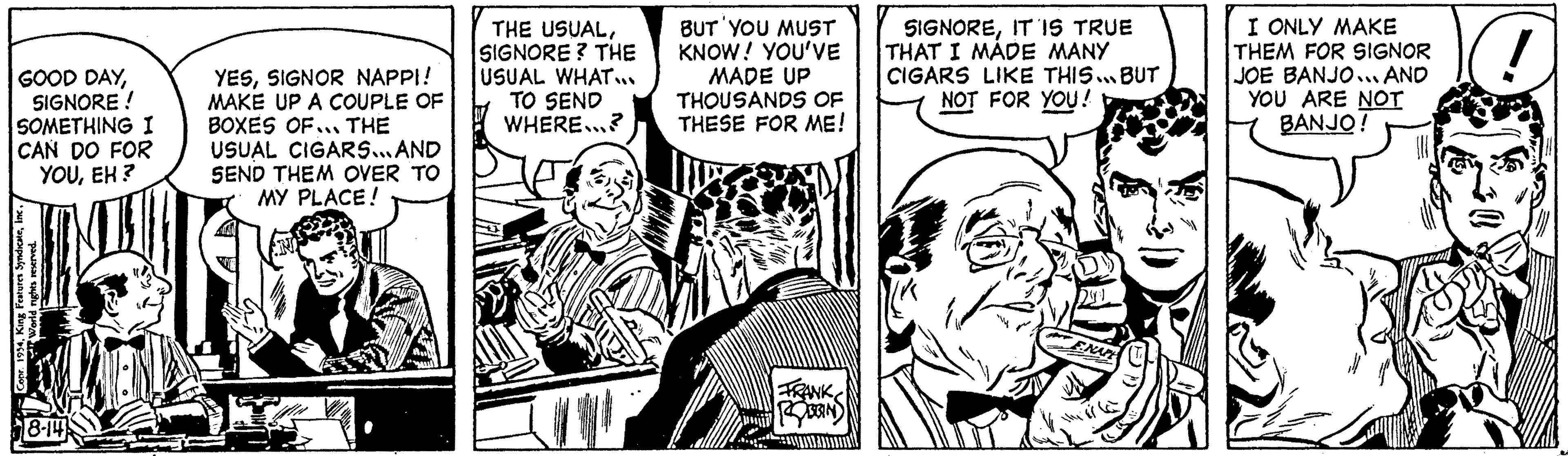 Publication OCR: GOOD DAYSIGNORE! SOMETHING I CAN DO FOR YOUEH? Copr. 1954World rights reserved. 8-14 YESSIGNOR NAPPI! MAKE UP A COUPLE OF BOXES OF... THE USUAL CIGARS... AND SEND THEM OVER TO MY PLACE! IN THE USUALSIGNORE? THE USUAL WHAT... TO SEND WHERE...? BUT YOU MUST KNOW! YOU'VE MADE UP THOUSANDS OF THESE FOR ME! FRANK DSGINS SIGNOREIT IS TRUE THAT I MADE MANY CIGARS LIKE THIS BUT NOT FOR YOU! 24:1 VE ENAPE the ef I ONLY MAKE THEM FOR SIGNOR JOE BANJO... AND YOU ARE NOT BANJO! wall ! GOOD DAYSIGNORE ! SOMETHING I CAN DO FOR YOUEH ? Copr . 1954King Features SyndicateWorld rights reserved . 8-14 YESSIGNOR NAPPI ! MAKE UP A COUPLE OF BOXES OF ... THE USUAL CIGARS ... AND SEND THEM OVER TO MY PLACE ! IN THE USUALSIGNORE ? THE USUAL WHAT ... TO SEND WHERE ... ? BUT YOU MUST KNOW ! YOU'VE MADE UP THOUSANDS OF THESE FOR ME ! FRANK DSGINS SIGNOREIT IS TRUE THAT I MADE MANY CIGARS LIKE THIS BUT NOT FOR YOU ! 24 : 1 VE ENAPE the ef I ONLY MAKE THEM FOR SIGNOR JOE BANJO ... AND YOU ARE NOT BANJO ! wall !