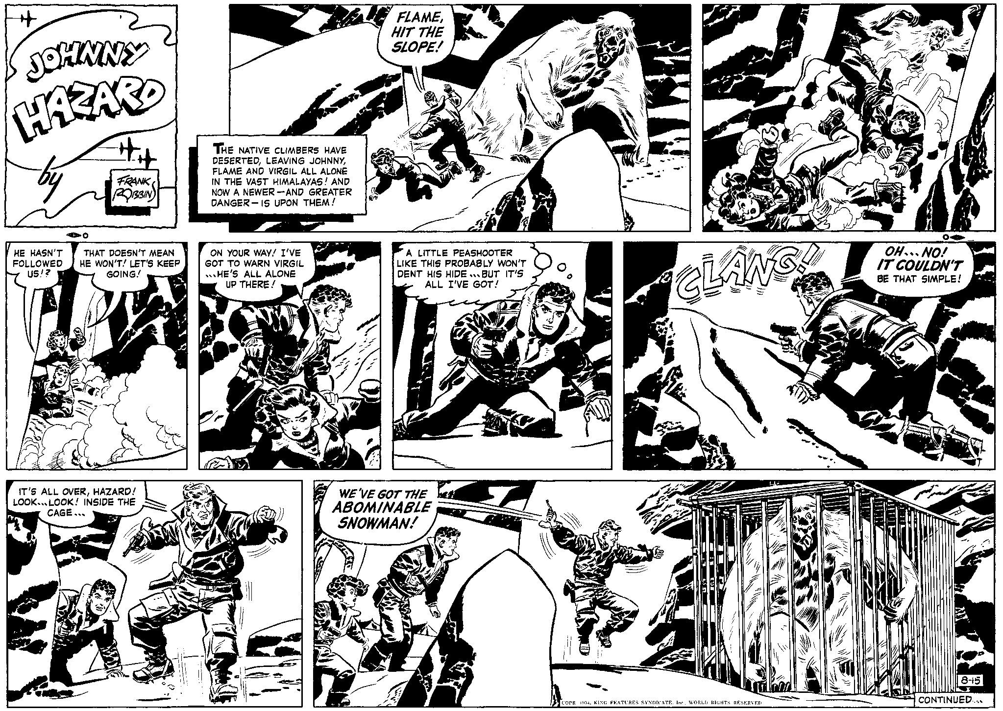 Art OCR: + JOHNNY HAZARD 40 +++ FRANK ROBBIN HE HASN'T THAT DOESN'T MEAN FOLLOWED HE WON'T! LET'S KEEP US!? GOING! IT'S ALL OVERHAZARD! LOOK LOOK! INSIDE THE CAGE... THE NATIVE CLIMBERS HAVE DESERTEDFLAME AND VIRGIL ALL ALONE IN THE VAST HIMALAYAS! AND NOW A NEWER-AND GREATER DANGER IS UPON THEM! ON YOUR WAY! I'VE GOT TO WARN VIRGIL HE'S ALL ALONE UP THERE! FLAMEHIT THE SLOPE! A LITTLE PEASHOOTER LIKE THIS PROBABLY WON'T DENT HIS HIDE BUT IT'S ALL I'VE GOT! WE'VE GOT THE ABOMINABLE SNOWMAN! CLANG! COPR. 1954WORLD RIGHTS RESERVED. OH...NO! IT COULDN'T BE THAT SIMPLE! 8-15 CONTINUED... + JOHNNY HAZARD 40 +++ FRANK ROBBIN HE HASN'T THAT DOESN'T MEAN FOLLOWED HE WON'T ! LET'S KEEP US !? GOING ! IT'S ALL OVERHAZARD ! LOOK LOOK ! INSIDE THE CAGE ... THE NATIVE CLIMBERS HAVE DESERTEDLEAVING JOHNNYFLAME AND VIRGIL ALL ALONE IN THE VAST HIMALAYAS ! AND NOW A NEWER - AND GREATER DANGER IS UPON THEM ! ON YOUR WAY ! I'VE GOT TO WARN VIRGIL HE'S ALL ALONE UP THERE ! FLAMEHIT THE SLOPE ! A LITTLE PEASHOOTER LIKE THIS PROBABLY WON'T DENT HIS HIDE BUT IT'S ALL I'VE GOT ! WE'VE GOT THE ABOMINABLE SNOWMAN ! CLANG ! COPR . 1954KING FEATURES SYNDICATE . Inc.WORLD RIGHTS RESERVED . OH ... NO ! IT COULDN'T BE THAT SIMPLE ! 8-15 CONTINUED ...