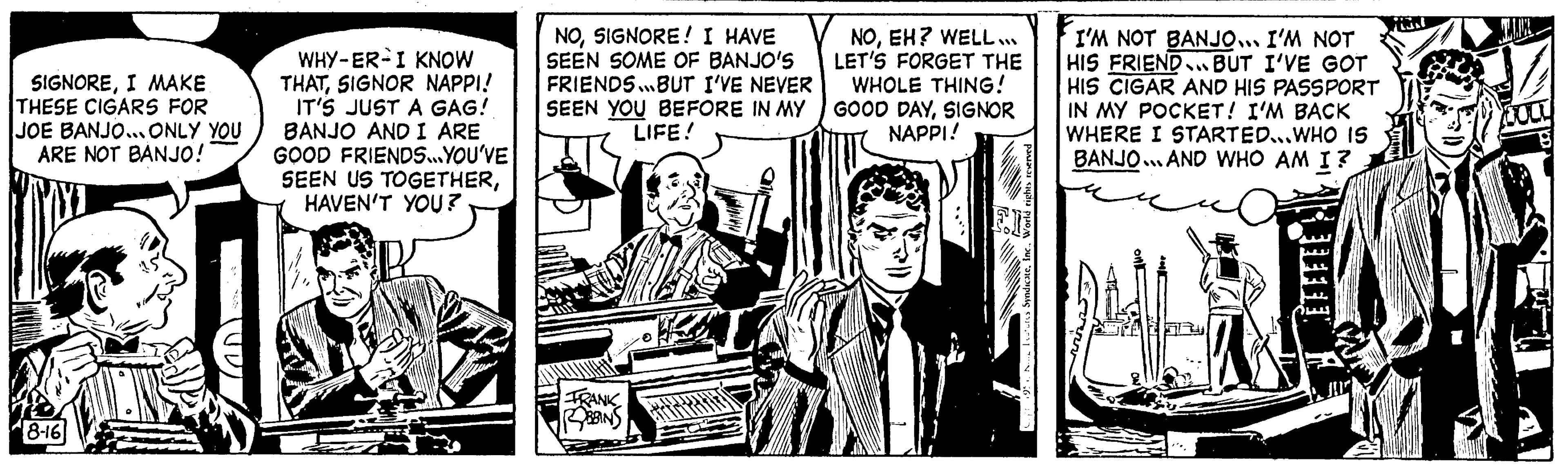 Illustration OCR: SIGNOREI MAKE THESE CIGARS FOR JOE BANJO... ONLY YOU ARE NOT BANJO! 8-16 15 WHY-ER I KNOW THATSIGNOR NAPPI! IT'S JUST A GAG! BANJO AND I ARE GOOD FRIENDS...YOU'VE SEEN US TOGETHERHAVEN'T YOU? NOSIGNORE! I HAVE SEEN SOME OF BANJO'S FRIENDS...BUT I'VE NEVER SEEN YOU BEFORE IN MY LIFE! FRANK NOEH? WELL... LET'S FORGET THE WHOLE THING! GOOD DAYSIGNOR NAPPI! Tres SyndicateWorld ris I'M NOT BANJO... I'M NOT HIS FRIEND BUT I'VE GOT HIS CIGAR AND HIS PASSPORT IN MY POCKET! I'M BACK WHERE I STARTED...WHO IS BANJO...AND WHO AM I? A 256 SIGNOREI MAKE THESE CIGARS FOR JOE BANJO ... ONLY YOU ARE NOT BANJO ! 8-16 15 WHY - ER I KNOW THATSIGNOR NAPPI ! IT'S JUST A GAG ! BANJO AND I ARE GOOD FRIENDS ... YOU'VE SEEN US TOGETHERHAVEN'T YOU ? NOSIGNORE ! I HAVE SEEN SOME OF BANJO'S FRIENDS ... BUT I'VE NEVER SEEN YOU BEFORE IN MY LIFE ! FRANK NOEH ? WELL ... LET'S FORGET THE WHOLE THING ! GOOD DAYSIGNOR NAPPI ! Tres SyndicateWorld ris I'M NOT BANJO ... I'M NOT HIS FRIEND BUT I'VE GOT HIS CIGAR AND HIS PASSPORT IN MY POCKET ! I'M BACK WHERE I STARTED ... WHO IS BANJO ... AND WHO AM I ? A 256