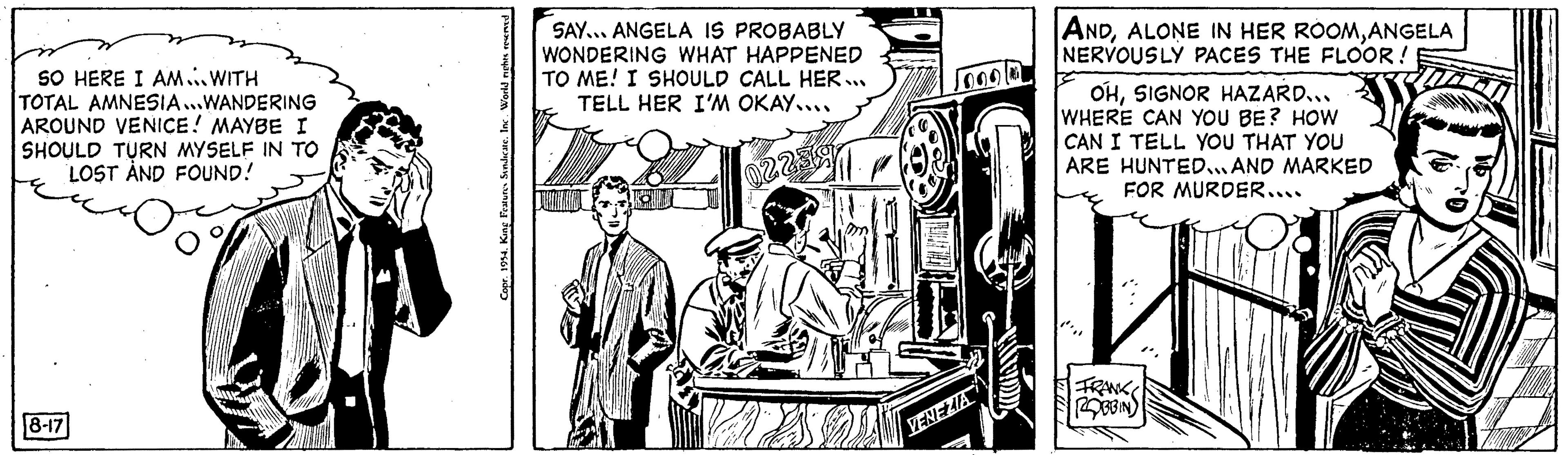 Parallel OCR: SO HERE I AM WITH TOTAL AMNESIA...WANDERING AROUND VENICE! MAYBE I SHOULD TURN MYSELF IN TO LOST AND FOUND! 8-17 Copr. 1954King Features Sindicate. Inc. World i SAY... ANGELA IS PROBABLY WONDERING WHAT HAPPENED TO ME! I SHOULD CALL HER... TELL HER I'M OKAY.... 022 VENEZIA ANDANGELA NERVOUSLY PACES THE FLOOR! OHSIGNOR HAZARD... WHERE CAN YOU BE? HOW I CAN I TELL YOU THAT YOU ARE HUNTED...AND MARKED FOR MURDER.... ww FRANKS ROBBIN SO HERE I AM WITH TOTAL AMNESIA ... WANDERING AROUND VENICE ! MAYBE I SHOULD TURN MYSELF IN TO LOST AND FOUND ! 8-17 Copr . 1954King Features Sindicate . Inc. World i SAY ... ANGELA IS PROBABLY WONDERING WHAT HAPPENED TO ME ! I SHOULD CALL HER ... TELL HER I'M OKAY .... 022 VENEZIA ANDALONE IN HER ROOMANGELA NERVOUSLY PACES THE FLOOR ! OHSIGNOR HAZARD ... WHERE CAN YOU BE ? HOW I CAN I TELL YOU THAT YOU ARE HUNTED ... AND MARKED FOR MURDER .... ww FRANKS ROBBIN
