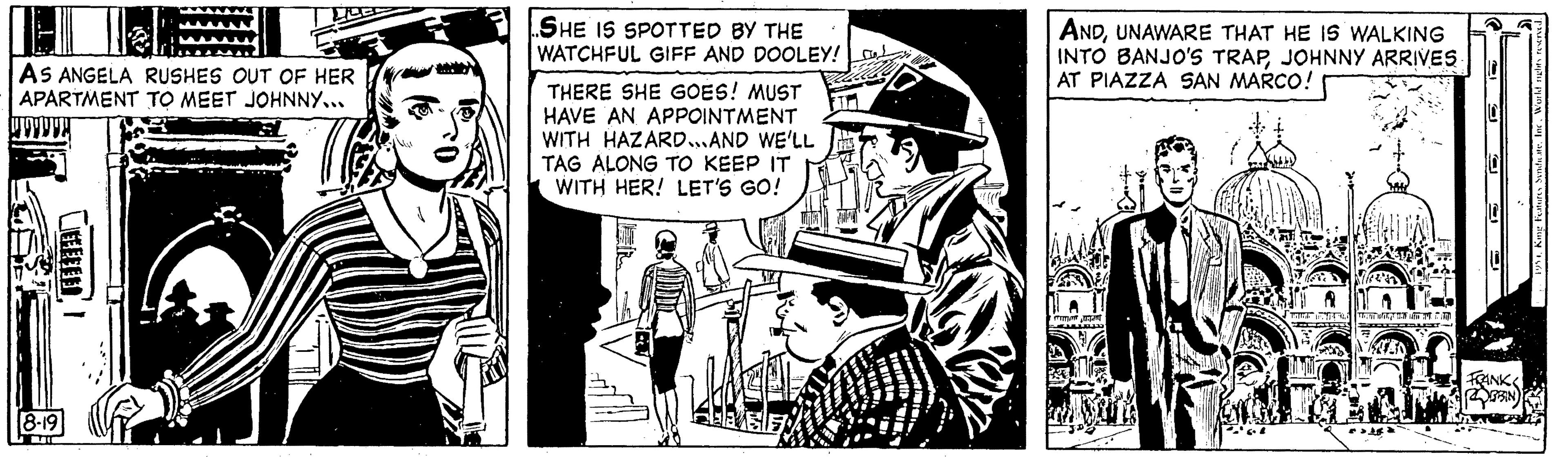 Fictional character OCR: AS ANGELA RUSHES OUT OF HER APARTMENT TO MEET JOHNNY... 8-19 EEEEEE! SHE IS SPOTTED BY THE WATCHFUL GIFF AND DOOLEY! THERE SHE GOES! MUST HAVE AN APPOINTMENT WITH HAZARD...AND WE'LL TAG ALONG TO KEEP IT WITH HER! LET'S GO! ANDUNAWARE THAT HE IS WALKING INTO BANJO'S TRAPJOHNNY ARRIVES AT PIAZZA SAN MARCO! | FOTON SUSTANT ???????? und dann SU FRANK BIN Features Syndicate. Inc. World nights reser AS ANGELA RUSHES OUT OF HER APARTMENT TO MEET JOHNNY ... 8-19 EEEEEE ! SHE IS SPOTTED BY THE WATCHFUL GIFF AND DOOLEY ! THERE SHE GOES ! MUST HAVE AN APPOINTMENT WITH HAZARD ... AND WE'LL TAG ALONG TO KEEP IT WITH HER ! LET'S GO ! ANDUNAWARE THAT HE IS WALKING INTO BANJO'S TRAPJOHNNY ARRIVES AT PIAZZA SAN MARCO ! | FOTON SUSTANT ???????? und dann SU FRANK BIN Features Syndicate . Inc. World nights reser