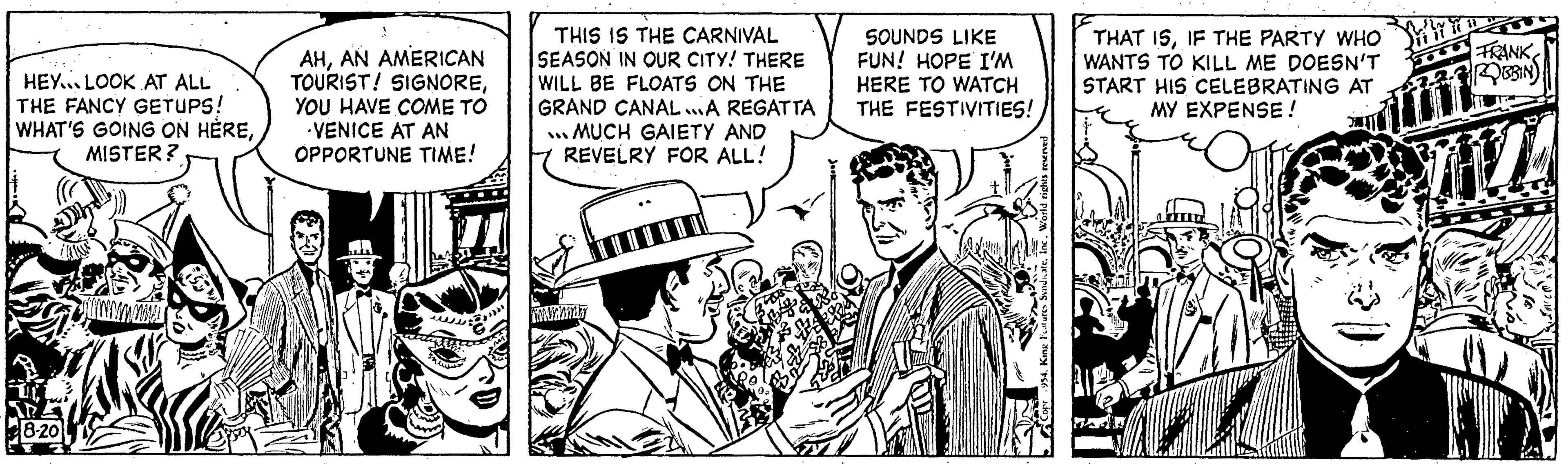 Illustration OCR: HEY LOOK AT ALL THE FANCY GETUPS! WHAT'S GOING ON HÈREMISTER? Fu 8-20 AHAN AMERICAN TOURIST! SIGNOREYOU HAVE COME TO VENICE AT AN OPPORTUNE TIME! THIS IS THE CARNIVAL SEASON IN OUR CITY! THERE WILL BE FLOATS ON THE GRAND CANAL...A REGATTA ...MUCH GAIETY AND REVELRY FOR ALL! SOUNDS LIKE FUN! HOPE I'M HERE TO WATCH THE FESTIVITIES! THAT ISIF THE PARTY WHO WANTS TO KILL ME DOESN'T START HIS CELEBRATING AT MY EXPENSE! FRANK ROBBIN HEY LOOK AT ALL THE FANCY GETUPS ! WHAT'S GOING ON HÈREMISTER ? Fu 8-20 AHAN AMERICAN TOURIST ! SIGNOREYOU HAVE COME TO VENICE AT AN OPPORTUNE TIME ! THIS IS THE CARNIVAL SEASON IN OUR CITY ! THERE WILL BE FLOATS ON THE GRAND CANAL ... A REGATTA ... MUCH GAIETY AND REVELRY FOR ALL ! SOUNDS LIKE FUN ! HOPE I'M HERE TO WATCH THE FESTIVITIES ! THAT ISIF THE PARTY WHO WANTS TO KILL ME DOESN'T START HIS CELEBRATING AT MY EXPENSE ! FRANK ROBBIN