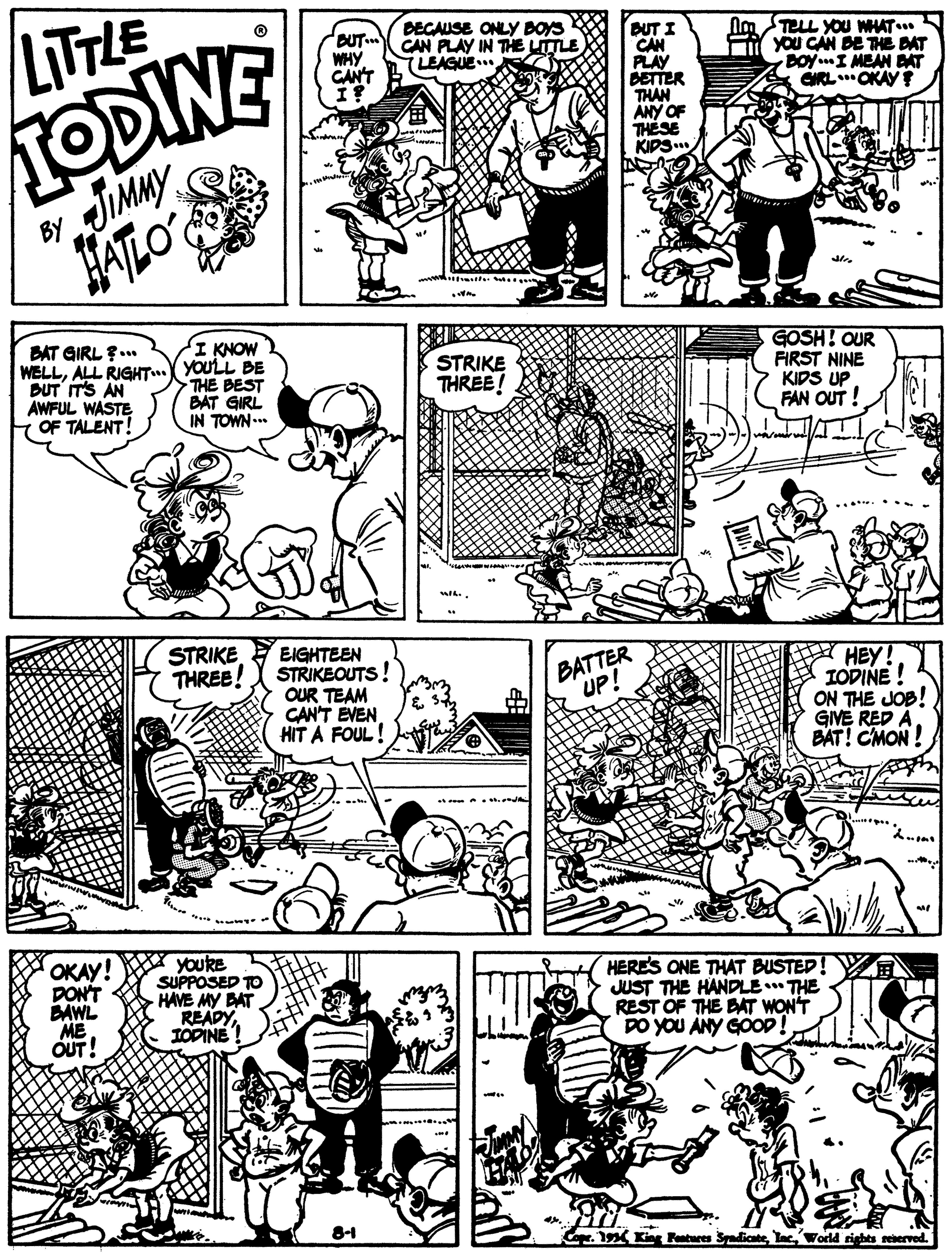 Black OCR: LITTLE IODINE JIMMY HATLO' OUT. WHY CAN'T DEGAUSE ONLY BOYS CAN PLAY IN THE LITTLE TLEAGUE. DUT I CAN PLAY PETTER THAN ANY OF THÉSE KIPS. Na TELL YOU WHAT.. F You CAN DE THE DAT DOY.I MEAN BAT GRL. OKAY BY BAT GIRL ?... WELLALL RIGHT..X YOULL BE DUT IT'S AN AWFUL WASTE OF TALENT! I KNOW THE BEST BAT GIRL IN TOWN... STRIKE THREE! GOSH! OUR FIRST NINE KIDS UP FAN OUT ! STRIKE THREE! EIGHTEEN STRIKEOUTS! OUR TEAM CAN'T EVEN HIT A FOUL! BATTER UP! A HEY! IODINE ! ON THE JOB! GIVE RED A BAT! CMON ! OKAY! DON'T BAWL ME OUT! YouRE SUPPOSED TO HAVE MY BAT READY IODINE HERES ONE THAT BUSTED! JUST THE HANDLE THE REST OF THE BAT WON'T DO YOU ANY GOOP Cope. 19 King Pentures SyadicabeWorld rights reberved. LITTLE IODINE JIMMY HATLO' OUT. WHY CAN'T DEGAUSE ONLY BOYS CAN PLAY IN THE LITTLE TLEAGUE. DUT I CAN PLAY PETTER THAN ANY OF THÉSE KIPS. Na TELL YOU WHAT.. F You CAN DE THE DAT DOY.I MEAN BAT GRL. OKAY BY BAT GIRL ?... WELLALL RIGHT..X YOULL BE DUT IT'S AN AWFUL WASTE OF TALENT! I KNOW THE BEST BAT GIRL IN TOWN... STRIKE THREE! GOSH! OUR FIRST NINE KIDS UP FAN OUT ! STRIKE THREE! EIGHTEEN STRIKEOUTS! OUR TEAM CAN'T EVEN HIT A FOUL! BATTER UP! A HEY! IODINE ! ON THE JOB! GIVE RED A BAT! CMON ! OKAY! DON'T BAWL ME OUT! YouRE SUPPOSED TO HAVE MY BAT READY IODINE HERES ONE THAT BUSTED! JUST THE HANDLE THE REST OF THE BAT WON'T DO YOU ANY GOOP Cope. 19 King Pentures SyadicabeWorld rights reberved.