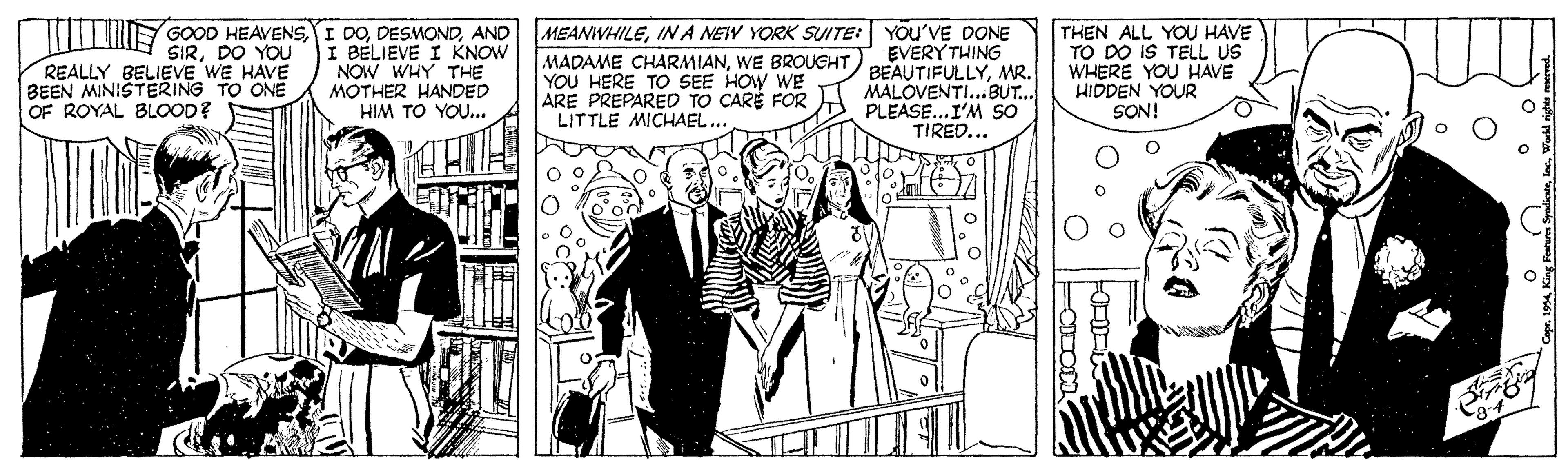Comic book OCR: Y GOOD HEAVENSAND I BÉLIEVE I KNOW NOW WHY THE MOTHER HANDED HIM TO YOU... MEANWHILEINA NEW YORK SUITE: YOU'VE DONE EVERY THING BEAUTIFULLYMR. MALOVENTI...BUT... PLEASE...I'M SO TIRED... THEN ALL YO HAVE TO DO IS TELL US WHERE YOU HAVE HIDDEN YOUR SON! SIRDO YOU REALLY BELIEVE WE HAVE BEEN MINISTERING TO ONE OF ROYAL BLOOD? MADAME CHARMIANWE BROUGHT YOU HERE TO SEE HOW WE ARE PREPARED TO CARÉ FOR LITTLE MICHAEL.. m King Fotures SyndicaeWordd nighs e Y GOOD HEAVENSI DOAND I BÉLIEVE I KNOW NOW WHY THE MOTHER HANDED HIM TO YOU... MEANWHILEINA NEW YORK SUITE: YOU'VE DONE EVERY THING BEAUTIFULLYMR. MALOVENTI...BUT... PLEASE...I'M SO TIRED... THEN ALL YO HAVE TO DO IS TELL US WHERE YOU HAVE HIDDEN YOUR SON! SIRDO YOU REALLY BELIEVE WE HAVE BEEN MINISTERING TO ONE OF ROYAL BLOOD? MADAME CHARMIANWE BROUGHT YOU HERE TO SEE HOW WE ARE PREPARED TO CARÉ FOR LITTLE MICHAEL.. m King Fotures SyndicaeWordd nighs e