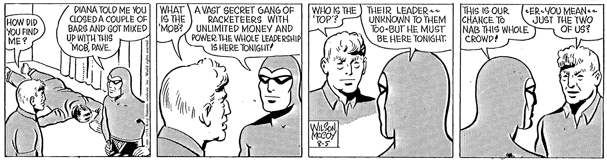Font OCR: DIANA TOLD ME YOU WHAT A VAST SECRET GANG OF IS THE 'MOB? WHO IS THE) THEIR LEADER UNRNOWN TO THEM To0-BUT HE MUST BE HERE TONIGHT: THIS IS OUR CHANCE TO NAB THIS WHOLE CROWD! ER YOU MEANaa JUST THE TWO OF US? TOP'? HOW DID YOU FIND ME? CLOSEDA COUPLE OF BARS AND GOT MIXED UP WITH THIS 'MOBDAVE. RACKETEERS WITH UNLIMITED MONEY AND POWER. THE WHOLE LEADERSHIP IS HERE TONIGHT! WILSON 8-5 DIANA TOLD ME YOU WHAT A VAST SECRET GANG OF IS THE 'MOB? WHO IS THE) THEIR LEADER UNRNOWN TO THEM To0-BUT HE MUST BE HERE TONIGHT: THIS IS OUR CHANCE TO NAB THIS WHOLE CROWD! ER YOU MEANaa JUST THE TWO OF US? TOP'? HOW DID YOU FIND ME? CLOSEDA COUPLE OF BARS AND GOT MIXED UP WITH THIS 'MOBDAVE. RACKETEERS WITH UNLIMITED MONEY AND POWER. THE WHOLE LEADERSHIP IS HERE TONIGHT! WILSON 8-5