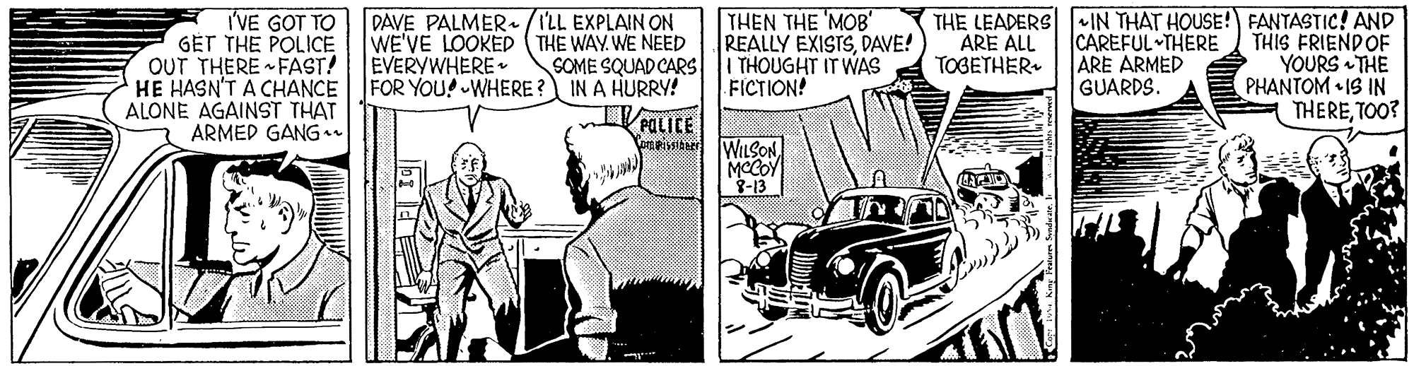 Automotive lighting OCR: I'VE GOT TO GET THE POLICE OUT THERE FAST! HE HASN'T A CHANCE ALONE AGAINST THAT ARMED GANG r DAVE PALMER (I'LL EXPLAIN ON WE'VE LOOKED (THE WAY. WE NEED EVERYWHERE FOR YOU! WHERE ? IN A HURRY! THEN THE MOB' REALLY EXISTSDAVE! I THOUGHT IT WAS FICTION! THE LEADERS IN THAT HOUSE! FANTASTIC! AND THIS FRIENDOF YOURS THE PHANTOM • IS IN THERETOO? ARE ALL TOGETHER. CAREFUL THERE ARE ARMED GUARDS. SOME SQUAD CARS WILSON MCCOY 8-13 I'VE GOT TO GET THE POLICE OUT THERE FAST! HE HASN'T A CHANCE ALONE AGAINST THAT ARMED GANG r DAVE PALMER (I'LL EXPLAIN ON WE'VE LOOKED (THE WAY. WE NEED EVERYWHERE FOR YOU! WHERE ? IN A HURRY! THEN THE MOB' REALLY EXISTSDAVE! I THOUGHT IT WAS FICTION! THE LEADERS IN THAT HOUSE! FANTASTIC! AND THIS FRIENDOF YOURS THE PHANTOM • IS IN THERETOO? ARE ALL TOGETHER. CAREFUL THERE ARE ARMED GUARDS. SOME SQUAD CARS WILSON MCCOY 8-13