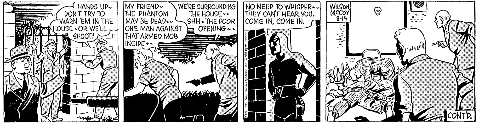 Comic book OCR: MY FRIEND THE PHANTOM MAY BE DEAD.. ONE MAN AGAINST THAT ARMED MOB INSIDE HANDS UP- DON'T TRY TO WARN 'EM IN THE HOUSE OR WE'LL SHOOT! WE'RE SURROUNDING NO NEED TO WHISPER+- THE HOUSE SHH THE DOOR COME INCOME IN. OPENING WILSON MCCOY "8-14 THEY CAN'T HEAR YOU. CONT'D. MY FRIEND THE PHANTOM MAY BE DEAD.. ONE MAN AGAINST THAT ARMED MOB INSIDE HANDS UP- DON'T TRY TO WARN 'EM IN THE HOUSE OR WE'LL SHOOT! WE'RE SURROUNDING NO NEED TO WHISPER+- THE HOUSE SHH THE DOOR COME INCOME IN. OPENING WILSON MCCOY "8-14 THEY CAN'T HEAR YOU. CONT'D.