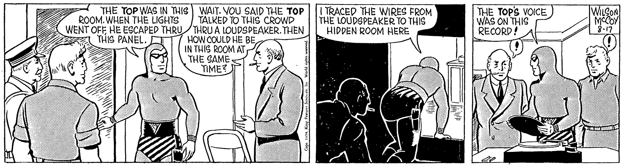 Line OCR: THE TOP WAS IN THIS WAIT. YOU SAID THE TOP ROOM. WHEN THE LIGHTS WENT OFFHE ESCAPED THRU THRUA LOUDSPEAKER. THEN A THIS PANEL. | TRACED THE WIRES FROM THE LOUDSPEAKER TO THIS HIDDEN ROOM HERE THE TOPS VOICE WAS ON THIS RECORD!A WILSON MCCOY 3-17 TALKED TO THIS CROWD HOW COULD HE BEIN THIS ROOM AT THE SAME. TIME? THE TOP WAS IN THIS WAIT. YOU SAID THE TOP ROOM. WHEN THE LIGHTS WENT OFFHE ESCAPED THRU THRUA LOUDSPEAKER. THEN A THIS PANEL. | TRACED THE WIRES FROM THE LOUDSPEAKER TO THIS HIDDEN ROOM HERE THE TOPS VOICE WAS ON THIS RECORD!A WILSON MCCOY 3-17 TALKED TO THIS CROWD HOW COULD HE BEIN THIS ROOM AT THE SAME. TIME?