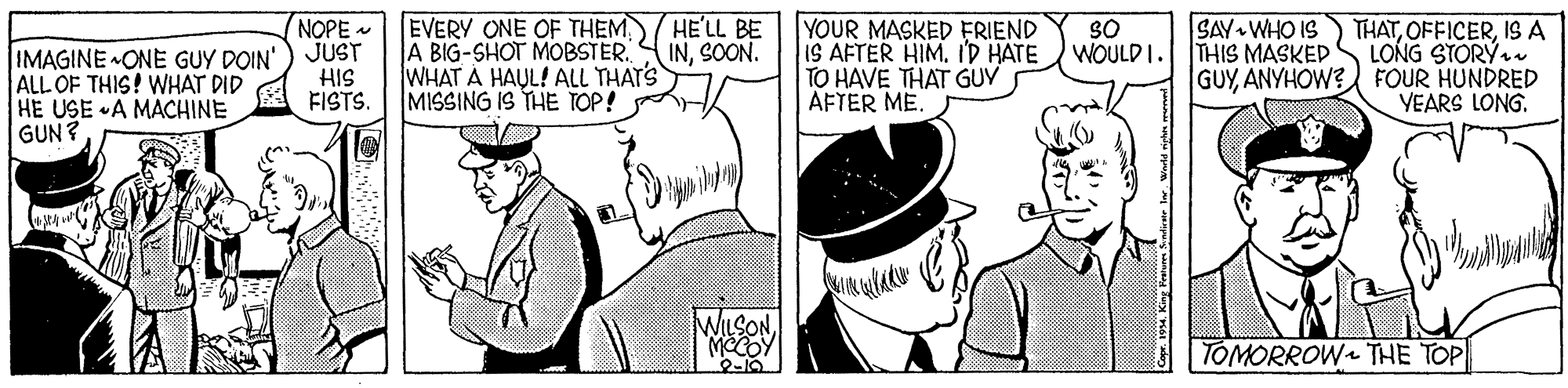 Hat OCR: NOPE - JUST HIS FISTS. EVERY ONE OF THEMWHAT A HAUL! ALL THAT'S MISSING IS THE TOP! HE'LL BE INSOON. YOUR MASKED FRIEND IS AFTER HIM. ID HATE TO HAVE THAT GUV AFTER ME. THATISA LONG STORÝ. GUYANYHOW? FOUR HUNDRED YEARS LONG. SAY WHO IS 30 WOULD I. THIS MASKED IMAGINE ONE GUY DOIN' ALL OF THIS! WHAT DID HE USE A MACHINE GUN? WILSONMECOY 1-10 TOMORROW THE TOP NOPE - JUST HIS FISTS. EVERY ONE OF THEMA BIG-SHOT MOBSTERWHAT A HAUL! ALL THAT'S MISSING IS THE TOP! HE'LL BE INSOON. YOUR MASKED FRIEND IS AFTER HIM. ID HATE TO HAVE THAT GUV AFTER ME. THATISA LONG STORÝ. GUYANYHOW? FOUR HUNDRED YEARS LONG. SAY WHO IS 30 WOULD I. THIS MASKED IMAGINE ONE GUY DOIN' ALL OF THIS! WHAT DID HE USE A MACHINE GUN? WILSONMECOY 1-10 TOMORROW THE TOP