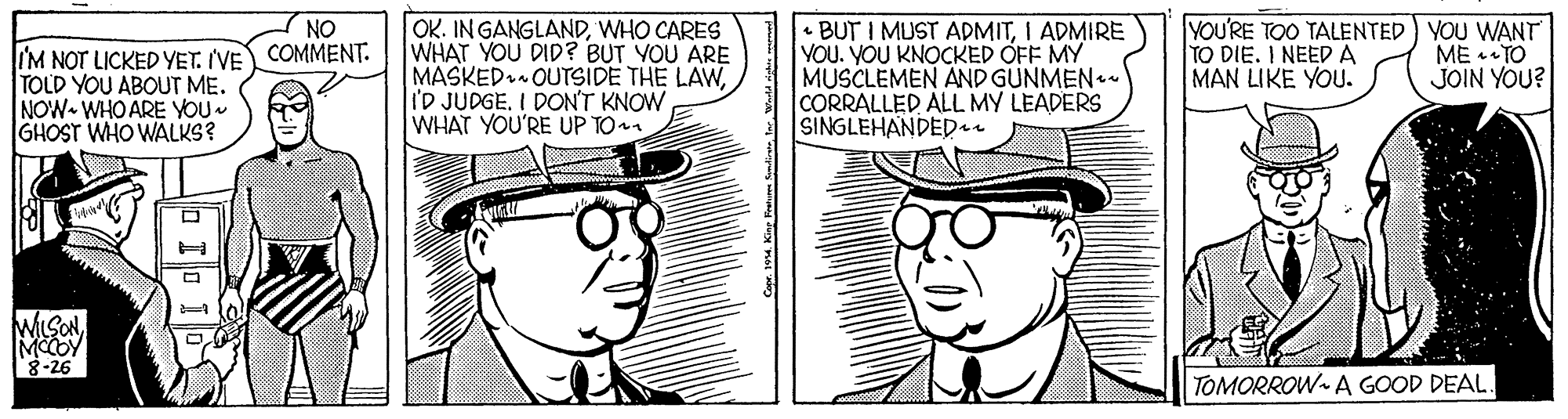 Art OCR: OK. IN GANGLANDWHO CARES WHAT YOU DID? BUT YOU ARE MASKED OUTSIDE THE LAWI'D JUDGE. I DON'T KNOW WHAT YOU'RE UP TO BUT I MUST ADMITI ADMIRE YOU. YOU KNOCKED OFF MY MUSCLEMEN AND GUNMEN- CORRALLED ALL MY LEADERS SINGLEHANDEDau YOU'RE TOO TALENTED) YOU WANT TO DIE. I NEEDA MAN LIKE YOU. NO IM NOT LICKED YET. IVE COMMENT. TOLD YOU ABOUT ME. NOW WHO ARE YOU. GHOST WHO WALKS? ME * TO JOIN YOU? WILSONMCCOY TOMORROW- A GOOD DEAL OK. IN GANGLANDWHO CARES WHAT YOU DID? BUT YOU ARE MASKED OUTSIDE THE LAWI'D JUDGE. I DON'T KNOW WHAT YOU'RE UP TO BUT I MUST ADMITI ADMIRE YOU. YOU KNOCKED OFF MY MUSCLEMEN AND GUNMEN- CORRALLED ALL MY LEADERS SINGLEHANDEDau YOU'RE TOO TALENTED) YOU WANT TO DIE. I NEEDA MAN LIKE YOU. NO IM NOT LICKED YET. IVE COMMENT. TOLD YOU ABOUT ME. NOW WHO ARE YOU. GHOST WHO WALKS? ME * TO JOIN YOU? WILSONMCCOY TOMORROW- A GOOD DEAL