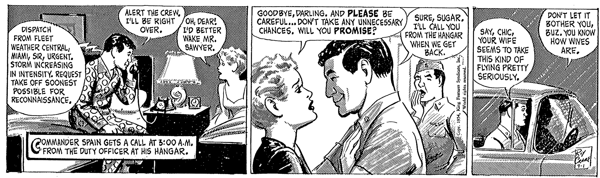 Comic book OCR: ALERT THE CREWI'LL BE RIGHT OVER. /OHDEAR! I'D BETTER WAKE MR. SAWYERDARLING. AND PLEASE BE CAREFUL... DON'T TAKE ANY UNNECESSARY CHANCESWILL YOU PROMISE? SUREI'LL CALL YOU FROM THE HANGAR WHEN WE GET ????. DON'T LET IT BOTHER YOUBUZ. YOU KNOW HOW WIVES AREDISPATCH FROM FLEET WEATHER CENTRALURGENT. STORM INCREASING IN INTENSITY. REQUEST TAKE OFF SOONEST POSSIBLE FOR RECONNAISSANCEYOUR WIFE SEEMS TO TAKE THIS KIND OF FLYING PRETTY SERIOUSLY. POMMANDER SPAIN GETS A CALL AT 3:00 A.M. FROM THE DUTY OFFICER AT HIS HANGAR* ALERT THE CREWI'LL BE RIGHT OVER. /OHDEAR! I'D BETTER WAKE MR. SAWYERDARLING. AND PLEASE BE CAREFUL... DON'T TAKE ANY UNNECESSARY CHANCESWILL YOU PROMISE? SUREI'LL CALL YOU FROM THE HANGAR WHEN WE GET ????. DON'T LET IT BOTHER YOUBUZ. YOU KNOW HOW WIVES AREDISPATCH FROM FLEET WEATHER CENTRALURGENT. STORM INCREASING IN INTENSITY. REQUEST TAKE OFF SOONEST POSSIBLE FOR RECONNAISSANCEYOUR WIFE SEEMS TO TAKE THIS KIND OF FLYING PRETTY SERIOUSLY. POMMANDER SPAIN GETS A CALL AT 3:00 A.M. FROM THE DUTY OFFICER AT HIS HANGARWeeld righes reserved
