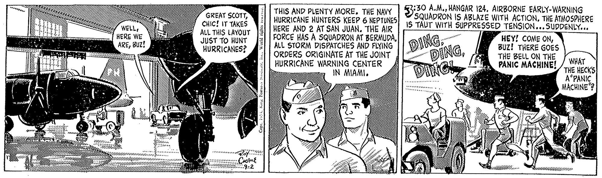 Newspaper OCR: 3:30 A.M.HANGAR 124. AIRBORNE EARLY-WARNING SQUADRON IS ABLAZE WITH ACTIONTHE ATMOSPHERE IS TAUT WITH SUPPRESSED TENSION...SUDDENLY... GREAT SCOTTCHIC! IT TAKES ALL THIS LAYOUT JUST TO HUNT HURRICANES? THIS AND PLENTY MORE. THE NAVY HURRICANE HUNTERS KEEP 6 NEPTUNES HERE AND 2 AT SAN JUAN. THE AIR FORCE HÁS A SQUADRON AT BERMUDAALL STORM DISPATCHES AND FLYING ORDERS ORIGINATE AT THE JOINT HURRICANE WARNING CENTER IN MIAMI. WELLHERE WE AREBUZ! DING DINGBUZ! THERE GOES THE BELL ON THE PANIC MACHINE! DIRGI WHAT THE HECKS A"PANIÇ MACHINE"? 3:30 A.M.HANGAR 124. AIRBORNE EARLY-WARNING SQUADRON IS ABLAZE WITH ACTIONTHE ATMOSPHERE IS TAUT WITH SUPPRESSED TENSION...SUDDENLY... GREAT SCOTTCHIC! IT TAKES ALL THIS LAYOUT JUST TO HUNT HURRICANES? THIS AND PLENTY MORE. THE NAVY HURRICANE HUNTERS KEEP 6 NEPTUNES HERE AND 2 AT SAN JUAN. THE AIR FORCE HÁS A SQUADRON AT BERMUDAALL STORM DISPATCHES AND FLYING ORDERS ORIGINATE AT THE JOINT HURRICANE WARNING CENTER IN MIAMI. WELLHERE WE AREBUZ! DING DINGHEY! COME ONBUZ! THERE GOES THE BELL ON THE PANIC MACHINE! DIRGI WHAT THE HECKS A"PANIÇ MACHINE"?