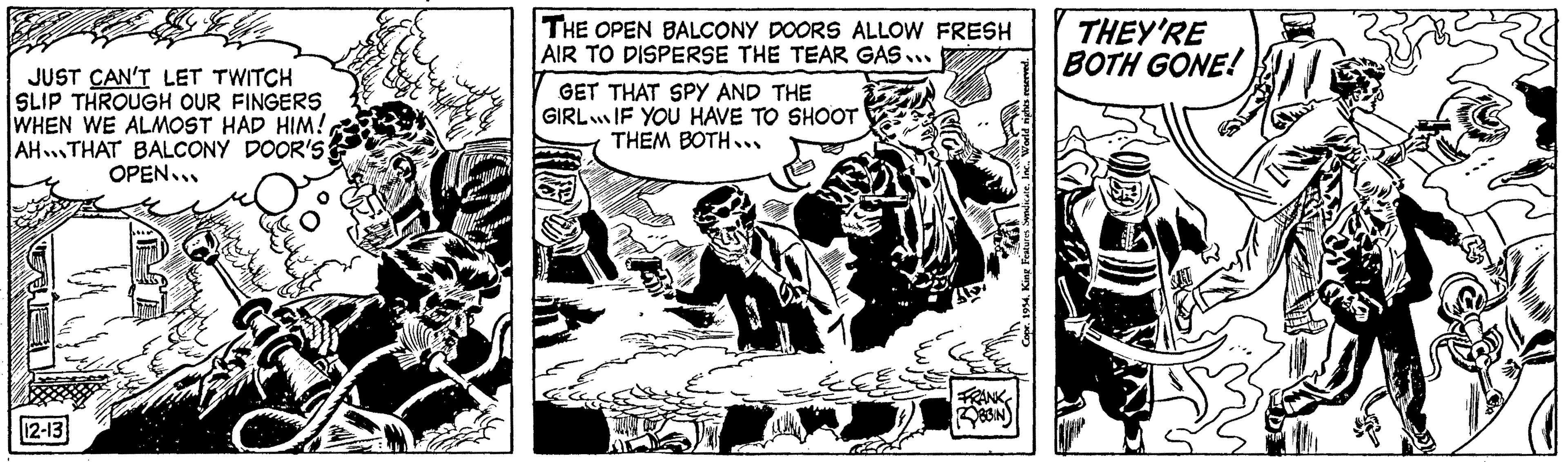 Drawing OCR: JUST CAN'T LET TWITCH SLIP THROUGH OUR FINGERS WHEN WE ALMOST HAD HIM! AH THAT BALCONY DOOR'S: OPEN... FE 12-13 THE OPEN BALCONY DOORS ALLOW FRESH AIR TO DISPERSE THE TEAR GAS... GET THAT SPY AND THE GIRLIF YOU HAVE TO SHOOT THEM BOTH... FRANK ROBBIN Copr. 1954King Features Syndicate. THEY'RE BOTH GONE! JUST CAN'T LET TWITCH SLIP THROUGH OUR FINGERS WHEN WE ALMOST HAD HIM ! AH THAT BALCONY DOOR'S : OPEN ... FE 12-13 THE OPEN BALCONY DOORS ALLOW FRESH AIR TO DISPERSE THE TEAR GAS ... GET THAT SPY AND THE GIRLIF YOU HAVE TO SHOOT THEM BOTH ... FRANK ROBBIN Copr . 1954King Features Syndicate . THEY'RE BOTH GONE !