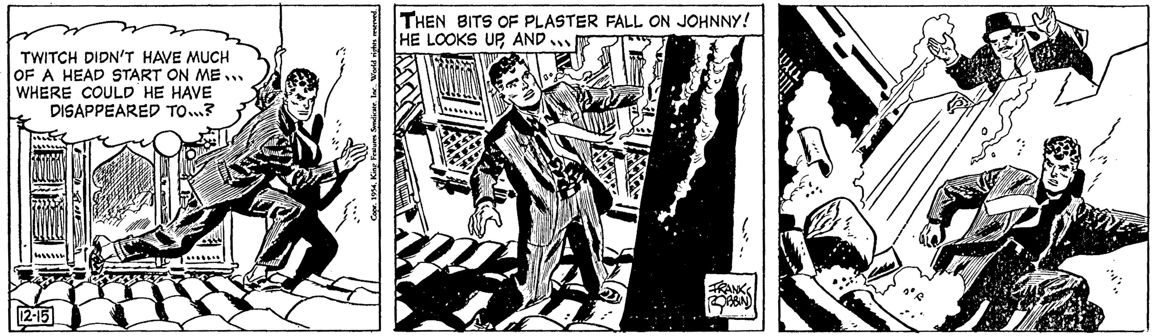 Fiction OCR: TWITCH DIDN'T HAVE MUCH OF A HEAD START ON ME... WHERE COULD HE HAVE DISAPPEARED TO...? 12-15 Copr. 1954King Features Syndicate. THEN BITS OF PLASTER FALL ON JOHNNY! HE LOOKS UPAND... FRANK ROBBIN TWITCH DIDN'T HAVE MUCH OF A HEAD START ON ME ... WHERE COULD HE HAVE DISAPPEARED TO ... ? 12-15 Copr . 1954King Features Syndicate . THEN BITS OF PLASTER FALL ON JOHNNY ! HE LOOKS UPAND ... FRANK ROBBIN