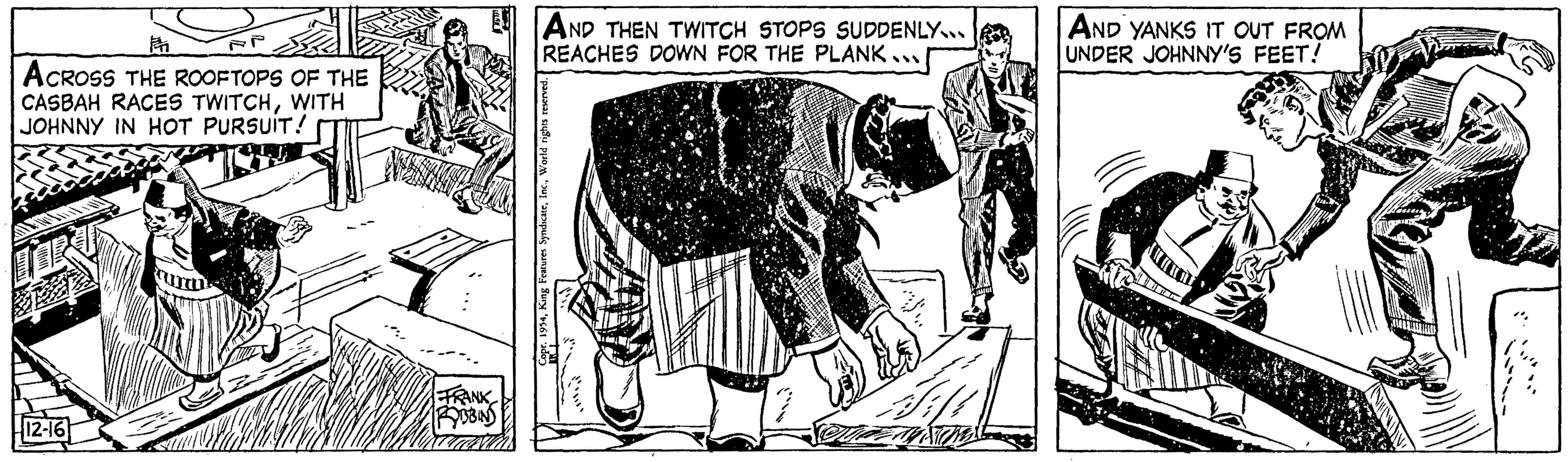 Illustration OCR: F ACROSS THE ROOFTOPS OF THE CASBAH RACES TWITCHWITH JOHNNY IN HOT PURSUIT! 12-16 INTALL FRANK ROBBINS AND THEN TWITCH STOPS SUDDENLY.... REACHES DOWN FOR THE PLANK... Copr. 1954World rights reserved. AND YANKS IT OUT FROM UNDER JOHNNY'S FEET! F ACROSS THE ROOFTOPS OF THE CASBAH RACES TWITCHWITH JOHNNY IN HOT PURSUIT ! 12-16 INTALL FRANK ROBBINS AND THEN TWITCH STOPS SUDDENLY .... REACHES DOWN FOR THE PLANK ... Copr . 1954King Features SyndicateWorld rights reserved . AND YANKS IT OUT FROM UNDER JOHNNY'S FEET !