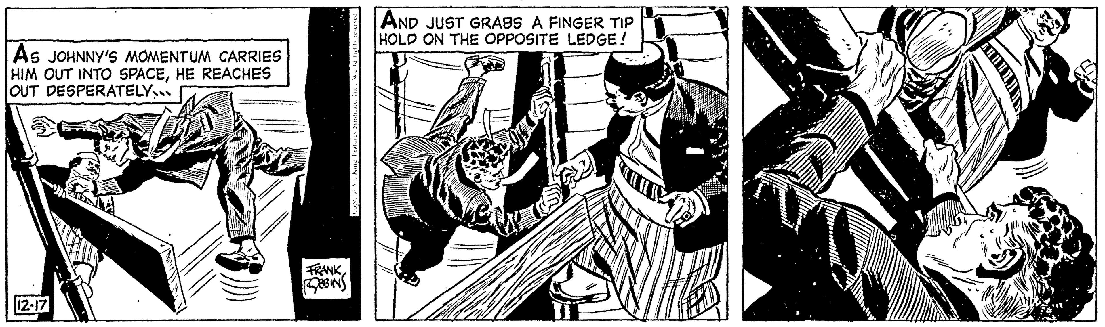 Fictional character OCR: AS JOHNNY'S MOMENTUM CARRIES HIM OUT INTO SPACEHE REACHES OUT DESPERATELY... 12-17 FRANK BBINS Cupr. 4H AND JUST GRABS A FINGER TIP HOLD ON THE OPPOSITE LEDGE! AS JOHNNY'S MOMENTUM CARRIES HIM OUT INTO SPACEHE REACHES OUT DESPERATELY ... 12-17 FRANK BBINS Cupr . 4H AND JUST GRABS A FINGER TIP HOLD ON THE OPPOSITE LEDGE !