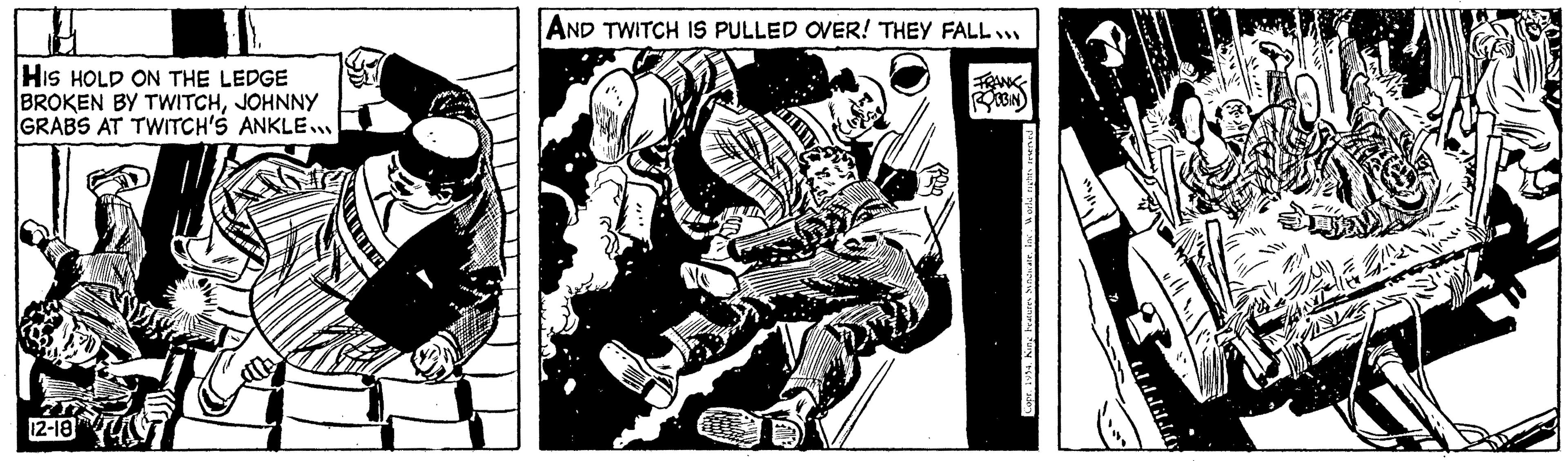 Printmaking OCR: HIS HOLD ON THE LEDGE BROKEN BY TWITCHJOHNNY GRABS AT TWITCH'S ANKLE... 12-18 AND TWITCH IS PULLED OVER! THEY FALL... ROBIN CoprInc. World rights reserved ?. ???. HIS HOLD ON THE LEDGE BROKEN BY TWITCHJOHNNY GRABS AT TWITCH'S ANKLE ... 12-18 AND TWITCH IS PULLED OVER ! THEY FALL ... ROBIN Copr1954. King beatures SyndicateInc. World rights reserved ? . ??? .