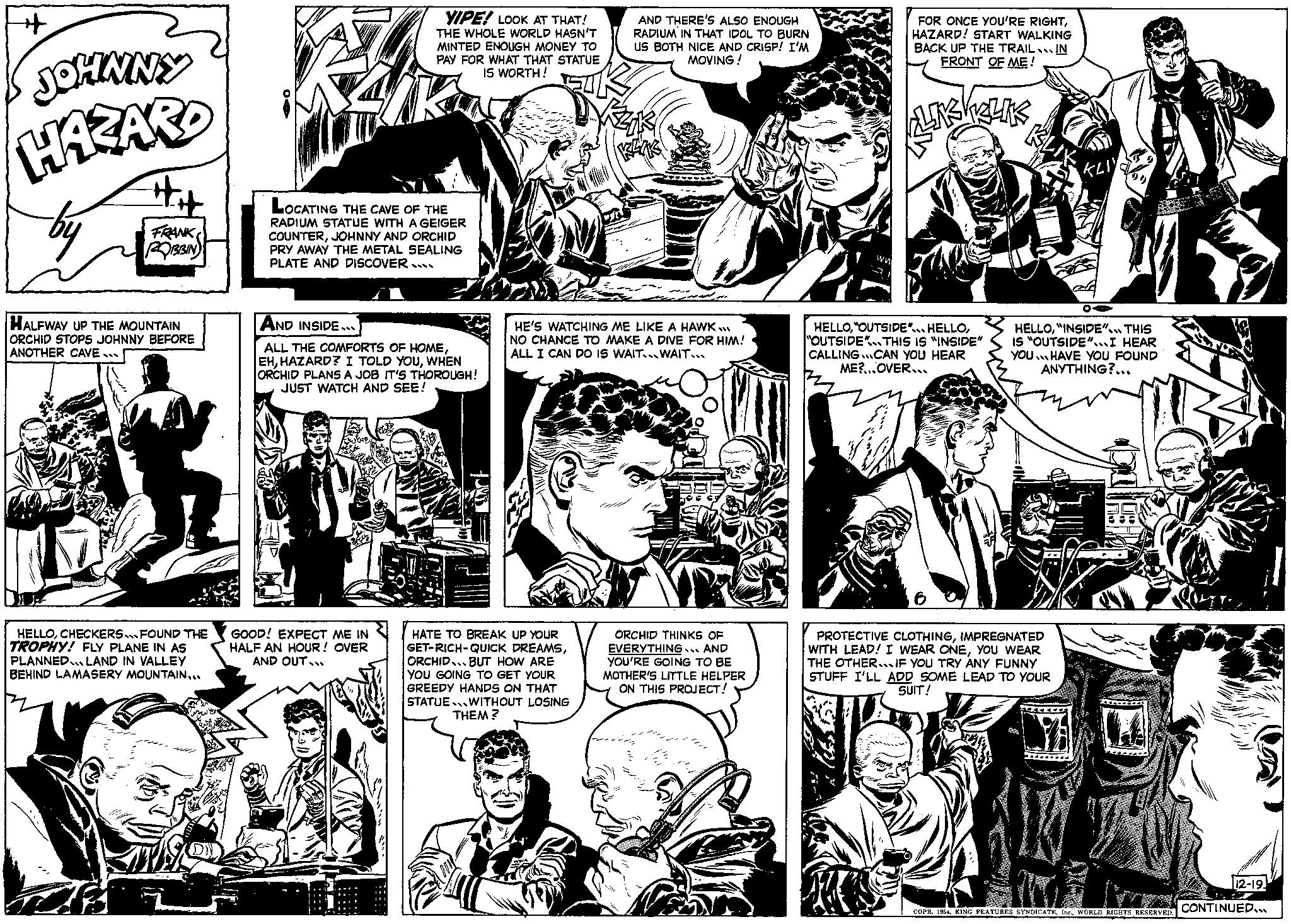 Font OCR: + JOHNNY HAZARD FRANK ROBBIN HALFWAY UP THE MOUNTAIN ORCHID STOPS JOHNNY BEFORE ANOTHER CAVE DE HELLOCHECKERS FOUND THE TROPHY! FLY PLANE IN AS PLANNED LAND IN VALLEY BEHIND LAMASERY MOUNTAIN... YIPE! LOOK AT THAT! THE WHOLE WORLD HASN'T MINTED ENOUGH MONEY TO PAY FOR WHAT THAT STATUE IS WORTH! LOCATING THE CAVE OF THE RADIUM STATUE WITH A GEIGER COUNTERJOHNNY AND ORCHID PRY AWAY THE METAL SEALING PLATE AND DISCOVER.... AND INSIDE ALL THE COMFORTS OF HOMEWHEN ORCHID PLANS A JOB IT'S THOROUGH! JUST WATCH AND SEE! GOOD! EXPECT ME IN HALF AN HOUR! OVER AND OUT... art AND THERE'S ALSO ENOUGH RADIUM IN THAT IDOL TO BURN US BOTH NICE AND CRISP! I'M MOVING! HE'S WATCHING ME LIKE A HAWK.. NO CHANCE TO MAKE A DIVE FOR HIM! ALL I CAN DO IS WAIT... WAIT... HATE TO BREAK UP YOUR GET-RICH-QUICK DREAMSORCHID BUT HOW ARE YOU GOING TO GET YOUR GREEDY HANDS ON THAT STATUE WITHOUT LOSING THEM? ORCHID THINKS OF EVERYTHING... AND YOU'RE GOING TO BE MOTHER'S LITTLE HELPER ON THIS PROJECT! ww FOR ONCE YOU'RE RIGHTHAZARD! START WALKING BACK UP THE TRAIL IN FRONT OF ME! KRLIKS HELLO"OUTSIDE THIS IS "INSIDE" CALLING CAN YOU HEAR ME?...OVER... KLI HELLO"INSIDE" THIS IS "OUTSIDE" I HEAR YOU HAVE YOU FOUND ANYTHING?... PROTECTIVE CLOTHINGIMPREGNATED WITH LEAD! I WEAR ONEYOU WEAR THE OTHER...IF YOU TRY ANY FUNNY STUFF I'LL ADD SOME LEAD TO YOUR SUIT! YA POMPY CE COPR. 1954WORLD RIGHTS RESERVED. COLLE 12-19 CONTINUED... + JOHNNY HAZARD FRANK ROBBIN HALFWAY UP THE MOUNTAIN ORCHID STOPS JOHNNY BEFORE ANOTHER CAVE DE HELLOCHECKERS FOUND THE TROPHY ! FLY PLANE IN AS PLANNED LAND IN VALLEY BEHIND LAMASERY MOUNTAIN ... YIPE ! LOOK AT THAT ! THE WHOLE WORLD HASN'T MINTED ENOUGH MONEY TO PAY FOR WHAT THAT STATUE IS WORTH ! LOCATING THE CAVE OF THE RADIUM STATUE WITH A GEIGER COUNTERJOHNNY AND ORCHID PRY AWAY THE METAL SEALING PLATE AND DISCOVER .... AND INSIDE ALL THE COMFORTS OF HOMEHAZARD ? I TOLD YOUWHEN ORCHID PLANS A JOB IT'S THOROUGH ! JUST WATCH AND SEE ! GOOD ! EXPECT ME IN HALF AN HOUR ! OVER AND OUT ... art AND THERE'S ALSO ENOUGH RADIUM IN THAT IDOL TO BURN US BOTH NICE AND CRISP ! I'M MOVING ! HE'S WATCHING ME LIKE A HAWK .. NO CHANCE TO MAKE A DIVE FOR HIM ! ALL I CAN DO IS WAIT ... WAIT ... HATE TO BREAK UP YOUR GET - RICH - QUICK DREAMSORCHID BUT HOW ARE YOU GOING TO GET YOUR GREEDY HANDS ON THAT STATUE WITHOUT LOSING THEM ? ORCHID THINKS OF EVERYTHING ... AND YOU'RE GOING TO BE MOTHER'S LITTLE HELPER ON THIS PROJECT ! ww FOR ONCE YOU'RE RIGHTHAZARD ! START WALKING BACK UP THE TRAIL IN FRONT OF ME ! KRLIKS HELLO" OUTSIDE " . HELLO" OUTSIDE THIS IS " INSIDE " CALLING CAN YOU HEAR ME ? ... OVER ... KLI HELLO" INSIDE " THIS IS " OUTSIDE " I HEAR YOU HAVE YOU FOUND ANYTHING ? ... PROTECTIVE CLOTHINGIMPREGNATED WITH LEAD ! I WEAR ONEYOU WEAR THE OTHER ... IF YOU TRY ANY FUNNY STUFF I'LL ADD SOME LEAD TO YOUR SUIT ! YA POMPY CE COPR . 1954KING FEATURES SYNDICATEWORLD RIGHTS RESERVED . COLLE 12-19 CONTINUED ...