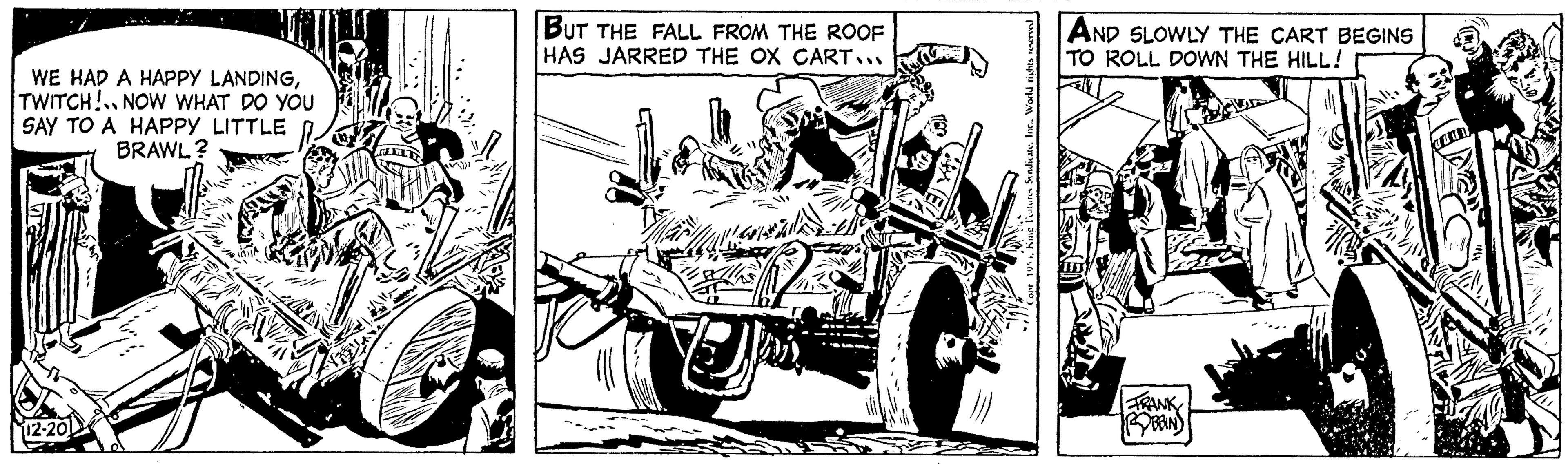 Illustration OCR: WE HAD A HAPPY LANDINGTWITCH! NOW WHAT DO YOU SAY TO A HAPPY LITTLE BRAWL ? 112-201 BUT THE FALL FROM THE ROOF HAS JARRED THE OX CART... World rights reserved AND SLOWLY THE CART BEGINS TO ROLL DOWN THE HILL! FRANK D WE HAD A HAPPY LANDINGTWITCH ! NOW WHAT DO YOU SAY TO A HAPPY LITTLE BRAWL ? 112-201 BUT THE FALL FROM THE ROOF HAS JARRED THE OX CART ... World rights reserved AND SLOWLY THE CART BEGINS TO ROLL DOWN THE HILL ! FRANK D