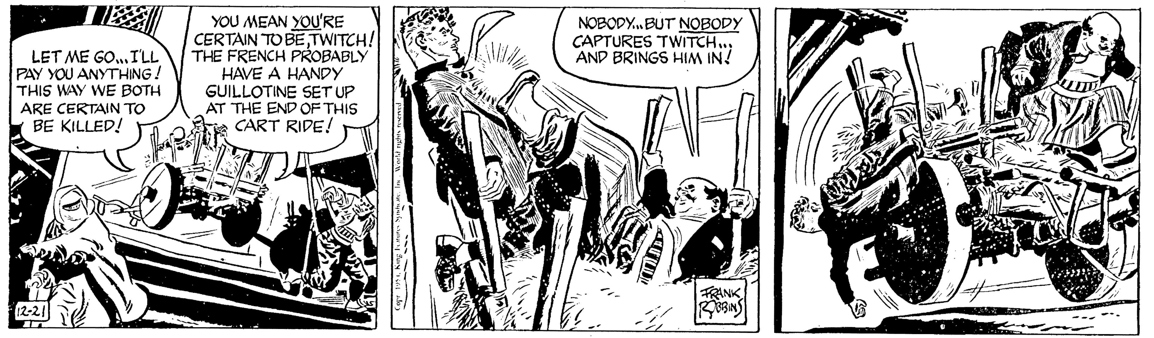 Publication OCR: LET ME GO... I'LL PAY YOU ANYTHING! THIS WAY WE BOTH ARE CERTAIN TO BE KILLED! 12-21 in J YOU MEAN YOU'RE CERTAIN TO BETWITCH! THE FRENCH PROBABLY HAVE A HANDY GUILLOTINE SET UP AT THE END OF THIS CART RIDE! Russe NOBODY...BUT NOBODY CAPTURES TWITCH... AND BRINGS HIM IN! FRANK ROBBINS LET ME GO ... I'LL PAY YOU ANYTHING ! THIS WAY WE BOTH ARE CERTAIN TO BE KILLED ! 12-21 in J YOU MEAN YOU'RE CERTAIN TO BETWITCH ! THE FRENCH PROBABLY HAVE A HANDY GUILLOTINE SET UP AT THE END OF THIS CART RIDE ! Russe NOBODY ... BUT NOBODY CAPTURES TWITCH ... AND BRINGS HIM IN ! FRANK ROBBINS