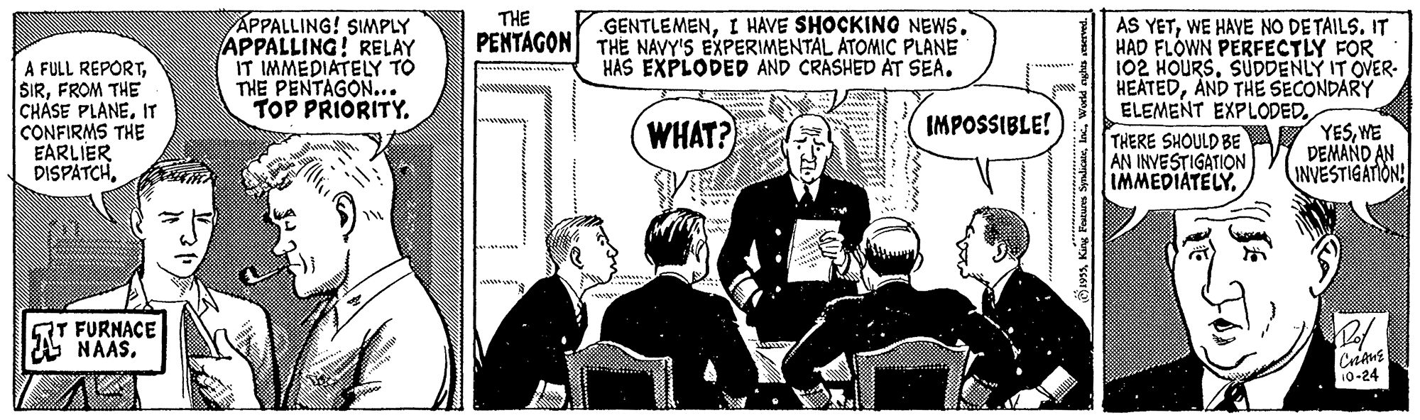 Event OCR: THE APPALLING! SIMPLY APPALLING! RELAY IT IMMEDIATELY TO THE PENTAGON... TOP PRIORITY. .GENTLEMENTHE NAVY'S EXPERIMENTÁL ATOMIC PLANE HAS EXPLODED AND CRASHED AT SEA. AS YETWE HAVE NO DETAILS. IT HAD FLOWN PERFECTLY FOR 102 HOURSSUDDENLY IT OVER- HEATEDAND THE SECONDARY ELEMENT EXPLODEDTHERE SHOULD BE AN INVESTIGATION IMMEDIATELYPENTAGON A FULL REPORTFROM THE CHASE PLANEIT CONFIRMS THE EARLIER DISPATCHWHAT? IMPOSSIBLE! YESWE DEMAND AN INVESTIGATION! QT FURNACE NAAS. CrEANE 10-24 THE APPALLING! SIMPLY APPALLING! RELAY IT IMMEDIATELY TO THE PENTAGON... TOP PRIORITY. .GENTLEMENI HAVE SHOCKING NEWSTHE NAVY'S EXPERIMENTÁL ATOMIC PLANE HAS EXPLODED AND CRASHED AT SEA. AS YETWE HAVE NO DETAILS. IT HAD FLOWN PERFECTLY FOR 102 HOURSSUDDENLY IT OVER- HEATEDAND THE SECONDARY ELEMENT EXPLODEDTHERE SHOULD BE AN INVESTIGATION IMMEDIATELYPENTAGON A FULL REPORTFROM THE CHASE PLANEIT CONFIRMS THE EARLIER DISPATCHWHAT? IMPOSSIBLE! YESWE DEMAND AN INVESTIGATION! QT FURNACE NAAS. CrEANE 10-24