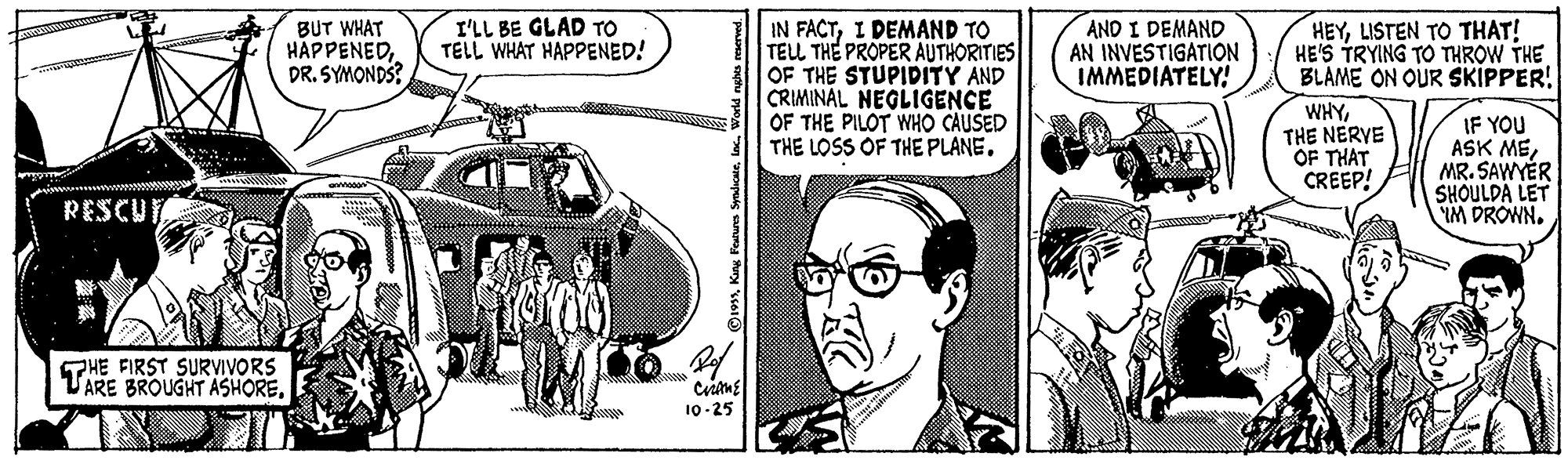 Art OCR: I'LL BE GLAD TO TELL WHAT HAPPENED! IN FACTI DEMAND TO TELL THE PROPER AUTHORITIES OF THE STUPIDITY AND CRIMINAL NEGLIGENCE OF THE PILOT WHO CAUSED THE LOSS OF THE PLANE. AND I DEMAND AN INVESTIGATION IMMEDIATELY! HEYLISTEN TO THAT! HE'S TRYING TO THROW THE BLAME ON OUR SKIPPER! BUT WHAT HAPPENEDDR. SYMONDS? WHYTHE NERVE OF THAT CREEP! IF YOU ASK MEMR. SAWYÉR SHOULDA LET M DROWN. RESCUTA PHE FIRST SURVIVORS VARE BROUGHT ASHORE10-25 19World nghes I'LL BE GLAD TO TELL WHAT HAPPENED! IN FACTI DEMAND TO TELL THE PROPER AUTHORITIES OF THE STUPIDITY AND CRIMINAL NEGLIGENCE OF THE PILOT WHO CAUSED THE LOSS OF THE PLANE. AND I DEMAND AN INVESTIGATION IMMEDIATELY! HEYLISTEN TO THAT! HE'S TRYING TO THROW THE BLAME ON OUR SKIPPER! BUT WHAT HAPPENEDDR. SYMONDS? WHYTHE NERVE OF THAT CREEP! IF YOU ASK MEMR. SAWYÉR SHOULDA LET M DROWN. RESCUTA PHE FIRST SURVIVORS VARE BROUGHT ASHORE10-25 19Kang Featurs SmdicaleWorld nghes