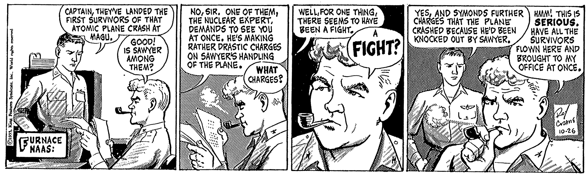 Art OCR: CAPTAINTHEY'VE LANDED THE FIRST SURVIVORS OF THAT ATOMIC PLANE CRASH AT MAGU. NODEMANDS TO SEE YOU AT ONCE. HE'S MAKING RATHER DRASTIC CHARGES ON SAWYER'S HANDLING OF THE PLANE. WELLTHERE SEEMS TO HAYÉ BEEN A FIGHT. YESAND SYMONDS FURTHER HMM! THIS IS SERIOUS. HAVE ALL THE SURVIVORS FLOWN HERE AND BROUGHT TO MY OFFICE AT ONCECHARGES THAT THE PLANE CRASHED BECAUSE HE'D BEEN KNOCKED OUT BY SAWYER. A GOOD! IS SAWYER AMONG THEM? (FIGHT? WHAT CHARGES? Crians 10-26 FURNACE NAAS: ©19Wortd ryhe reserved CAPTAINTHEY'VE LANDED THE FIRST SURVIVORS OF THAT ATOMIC PLANE CRASH AT MAGU. NOSIR. ONE OF THEMTHE NUCLEAR EXPERTDEMANDS TO SEE YOU AT ONCE. HE'S MAKING RATHER DRASTIC CHARGES ON SAWYER'S HANDLING OF THE PLANE. WELLFOR ONE THINGTHERE SEEMS TO HAYÉ BEEN A FIGHT. YESAND SYMONDS FURTHER HMM! THIS IS SERIOUS. HAVE ALL THE SURVIVORS FLOWN HERE AND BROUGHT TO MY OFFICE AT ONCECHARGES THAT THE PLANE CRASHED BECAUSE HE'D BEEN KNOCKED OUT BY SAWYER. A GOOD! IS SAWYER AMONG THEM? (FIGHT? WHAT CHARGES? Crians 10-26 FURNACE NAAS: ©19King Petures SyadicateWortd ryhe reserved