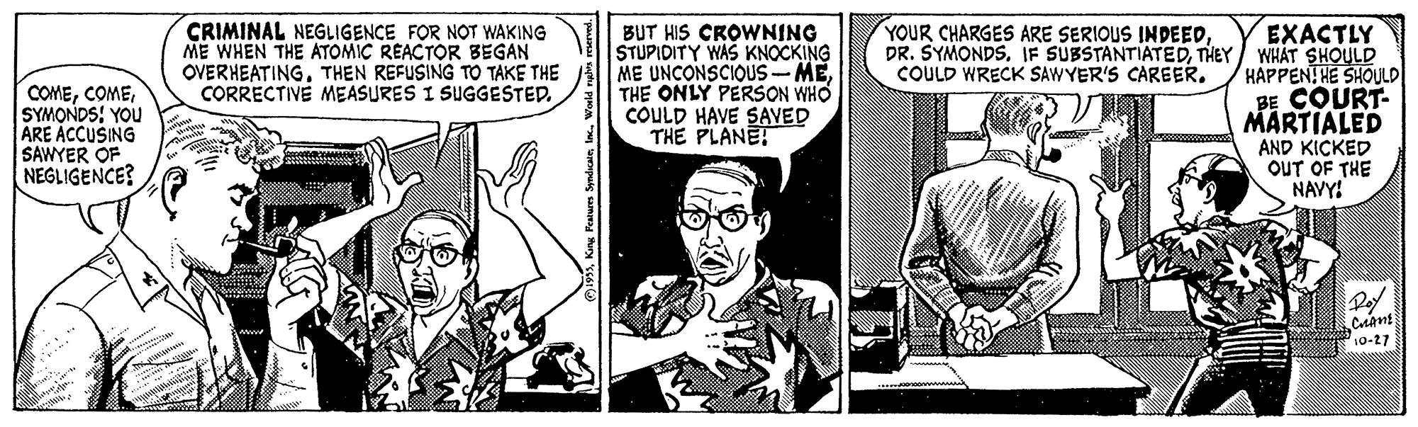 Comic book OCR: CRIMINAL NEGLIGENCE FOR NOT WAKING ME WHEN THE ATOMIC REACTOR BEGAN OVERHEATINGTHEN REFUSING TO TAKE THE CORRECTIVE MEASURES I SUGGESTED. YOUR CHARGES ARE SERIOUS INDEEDBUT HIS CROWNING STUPIDITY WAS KNOCKING ME UNCONSCIOUS-METHE ONLY PERSON WHO COULD HAVE SAVED THE PLANET EXACTLY DR. SYMONDSTHEY/ WHAT SHOULD HAPPENTHE SHOULD BE COURT- MÄRTIALED AND KICKED OUT OF THE NAVY! COULD WRECK SAWYER'S CAREER. COMESYMONDS: YOU ARE ACCUSING SAWYER OF NEGLIGENCE? Pof 10-27 CRIMINAL NEGLIGENCE FOR NOT WAKING ME WHEN THE ATOMIC REACTOR BEGAN OVERHEATINGTHEN REFUSING TO TAKE THE CORRECTIVE MEASURES I SUGGESTED. YOUR CHARGES ARE SERIOUS INDEEDBUT HIS CROWNING STUPIDITY WAS KNOCKING ME UNCONSCIOUS-METHE ONLY PERSON WHO COULD HAVE SAVED THE PLANET EXACTLY DR. SYMONDSIF SUBSTANTIATEDTHEY/ WHAT SHOULD HAPPENTHE SHOULD BE COURT- MÄRTIALED AND KICKED OUT OF THE NAVY! COULD WRECK SAWYER'S CAREER. COMESYMONDS: YOU ARE ACCUSING SAWYER OF NEGLIGENCE? Pof 10-27