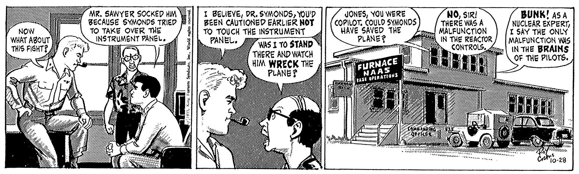 Comic book OCR: MR. SAWYER SOCKED HM BECAUSE SYMONDS TRIED TO TAKE OVER THE INSTRUMENT PANEL. BELIEVEYOU'D BEEN CAUTIONED EARLIER NOT TO TOUCH THE INSTRUMENT WAS I TO STAND THERE AND WATCH HIM WRECK THE PLANE? NOSIR! THERE WAS A MALFUNCTION IN THE REACTOR CONTROLSBUNK! AS A NUCLEAR EXPERTI SAY THE ONLY MALFUNCTION WAS IN THE BRAINS OF THE PILOTS. JONESYOU WERE COPILOT. COULD SYMONDS HAVE SAVED THE PLANE? NOW WHAT ABOUT THIS FIGHT? PANEL. FURNACE MERATIOWS cro-28 MR. SAWYER SOCKED HM BECAUSE SYMONDS TRIED TO TAKE OVER THE INSTRUMENT PANEL. BELIEVEDR. SYMONDSYOU'D BEEN CAUTIONED EARLIER NOT TO TOUCH THE INSTRUMENT WAS I TO STAND THERE AND WATCH HIM WRECK THE PLANE? NOSIR! THERE WAS A MALFUNCTION IN THE REACTOR CONTROLSBUNK! AS A NUCLEAR EXPERTI SAY THE ONLY MALFUNCTION WAS IN THE BRAINS OF THE PILOTS. JONESYOU WERE COPILOT. COULD SYMONDS HAVE SAVED THE PLANE? NOW WHAT ABOUT THIS FIGHT? PANEL. FURNACE MERATIOWS cro-28