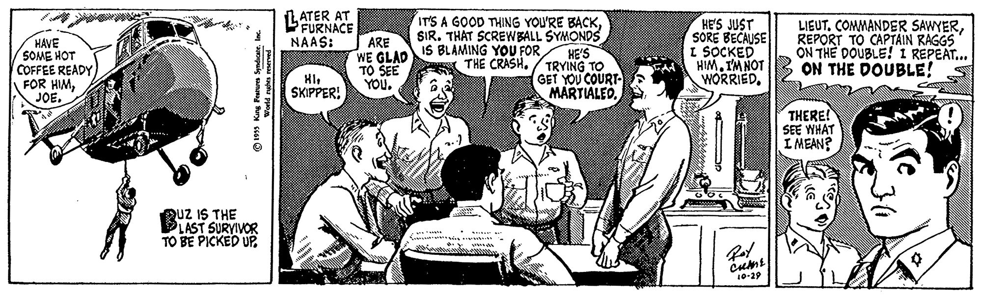 Art OCR: LATER AT FURNACE ARE WE GLAD TO SEE YOU. IT'S A GOOD THING YOU'RE BACKSIR. THAT SCREWBALL SYMONDS HE'S TRYING TO GET YOU COURT MARTIALEO HE'S JUST SORE BECAUSE I SOCKED HIMIM NOT WORRIEDREPORT TO CAPTAIN RAGGS ON THE DOUBLE! 1 REPEAT... ON THE DOUBLE! NAAS: HAVE SOME HOT COFFEE READY FOR HIMJOE. IS BLAMING YOU FOR THE CRASH. HISKIPPER! THERE! SEE WHAT I MEAN? QUZ IS THE PLAST SURVIVOR TO BE PICKED UPcumt 10-29 © 1995 King Peaturs Syndicate. Inc. p aphu po LATER AT FURNACE ARE WE GLAD TO SEE YOU. IT'S A GOOD THING YOU'RE BACKSIR. THAT SCREWBALL SYMONDS HE'S TRYING TO GET YOU COURT MARTIALEO HE'S JUST SORE BECAUSE I SOCKED HIMIM NOT WORRIEDCOMMANDER SAWYERREPORT TO CAPTAIN RAGGS ON THE DOUBLE! 1 REPEAT... ON THE DOUBLE! NAAS: HAVE SOME HOT COFFEE READY FOR HIMJOE. IS BLAMING YOU FOR THE CRASH. HISKIPPER! THERE! SEE WHAT I MEAN? QUZ IS THE PLAST SURVIVOR TO BE PICKED UPcumt 10-29 © 1995 King Peaturs Syndicate. Inc. p aphu po
