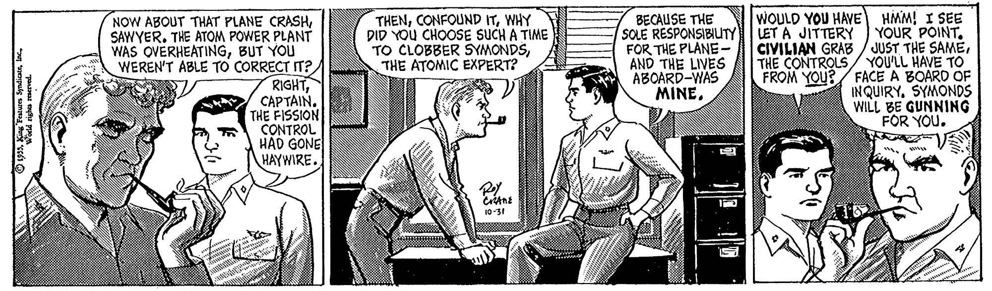 Font OCR: NOW ABOUT THAT PLANE CRASHSAWYER. THE ATOM POWER PLANT WAS OVERHEATINGBUT YOU WEREN'T ABLE TO CORRECT IT? RIGHTCAPTAIN. THE FISSION CONTROL HAD GONE HAYWIRE. THENWHY DID YOU CHOOSE SUCH A TIME TO CLOBBER SYMONDSTHE ATOMIC EXPERT? BECAUSE THE SOLE RÉSPONSIBIUTY FOR THE PLANE- AND THE LIVES ABOARD-WAS MINE. WOULD YOU HAVE HMM! I SEE YOUR POINT. CIVILIAN GRAB / JUST THE SAMETHE CONTROLS/ YOU'LL HAVE TO FROM YOU?/ FACE A BOARD OF INQUIRYSYMONDS WILL BE GUNNING FOR YOU. LET A JITTERY 10-31 O 1935lac. NOW ABOUT THAT PLANE CRASHSAWYER. THE ATOM POWER PLANT WAS OVERHEATINGBUT YOU WEREN'T ABLE TO CORRECT IT? RIGHTCAPTAIN. THE FISSION CONTROL HAD GONE HAYWIRE. THENCONFOUND ITWHY DID YOU CHOOSE SUCH A TIME TO CLOBBER SYMONDSTHE ATOMIC EXPERT? BECAUSE THE SOLE RÉSPONSIBIUTY FOR THE PLANE- AND THE LIVES ABOARD-WAS MINE. WOULD YOU HAVE HMM! I SEE YOUR POINT. CIVILIAN GRAB / JUST THE SAMETHE CONTROLS/ YOU'LL HAVE TO FROM YOU?/ FACE A BOARD OF INQUIRYSYMONDS WILL BE GUNNING FOR YOU. LET A JITTERY 10-31 O 1935King Teturn Syndiante