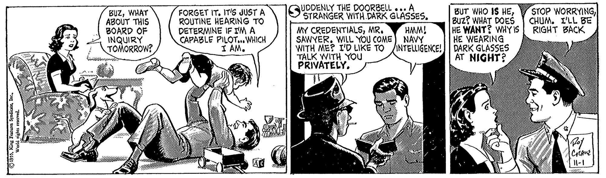 Conversation OCR: UDDENLY THE DOORBELL ... A STRANGER WITH DARK GLASSES. STOP WORRYINGCHUM. I'LL BE RIGHT BACK BUZWHAT ABOUT THIS BOARD OF INQUIRY TOMORROW? FORGET IT. IT'S JUST A ROUTINE HEARING TO DETERMINE IF I'M A CAPABLE PILOT...WHICH I AMBUz? WHAT DOES HE WANT? WHYIS HE WEARING WITH ME? I'D LIKE TO INTELLIGENCE! DARK GLASSES AT NIGHT? MY CREDENTIALSMR. SAWYERWILL YOU COME NAVY HMM! TALK WITH YOU PRIVATELY. Criane Il-1 UDDENLY THE DOORBELL ... A STRANGER WITH DARK GLASSES. STOP WORRYINGCHUM. I'LL BE RIGHT BACK BUZWHAT ABOUT THIS BOARD OF INQUIRY TOMORROW? FORGET IT. IT'S JUST A ROUTINE HEARING TO DETERMINE IF I'M A CAPABLE PILOT...WHICH I AMBUT WHO IS HEBUz? WHAT DOES HE WANT? WHYIS HE WEARING WITH ME? I'D LIKE TO INTELLIGENCE! DARK GLASSES AT NIGHT? MY CREDENTIALSMR. SAWYERWILL YOU COME NAVY HMM! TALK WITH YOU PRIVATELY. Criane Il-1