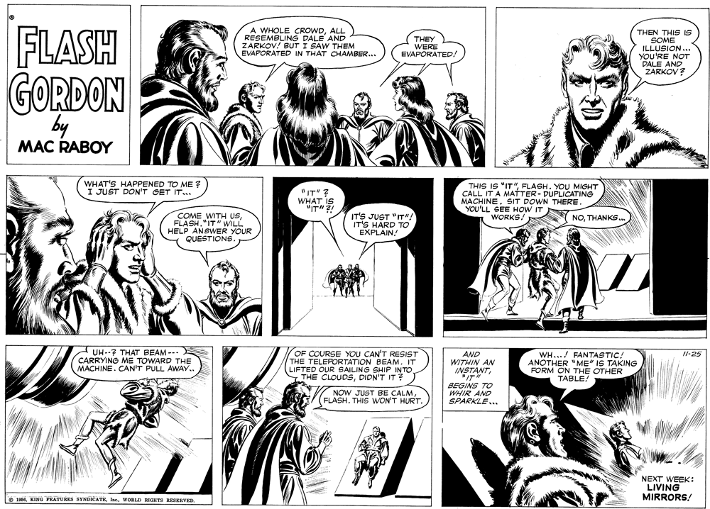 Font OCR: FLASH A WHOLE CROWDALL RESEMBLING DALE AND ZARKOV! BUT I SAW THEM EVAPORATED IN THAT CHAMBER... THEN THIS IS THEY WERE EVAPORATED! SOME ILLUSION... YOU'RE NOT DALE AND ZARKOV? GORDON by MAC RABOY WHAT'S HAPPENED TO ME ? I JUST DON'T GET IT.. "IT" ? WHAT IS "IT" 2 THIS IS "IT"FLASH. YOU MIGHT CALL IT A MATTER- DUPLICATING MACHINESIT DOWN THERE YOU'LL SEE HOW IT WORKS COME WITH USFLASH."IT" WILL HELP ANSWER YOUR QUESTIONS. IT'S JUST "IT"! IT'S HARD TO EXPLAIN! NOTHANKS. - UH--? THAT BEAM --- CARRYING ME TOWARD THE MACHINE. CAN'T PULL AWAY.. OF COURSE YOU CAN'T RESIST THE TELEPORTATION BEAM. IT LIFTED OUR SAILING SHIP INTO THE CLOUDSDIDN'T IT? AND WITHIN AN INSTANTWH...! FANTASTIC! ANOTHER "ME" IS TAKING FORM ON THE OTHER TABLE! /l-25 "IT" NOW JUST BE CALMFLASH. THIS WON'T HURT. BEGINS TO WHIR AND SPARKLE.. NEXT WEEK: LIVING MIRRORS! O 1956WORLD RIGHTS RESERVED. FLASH A WHOLE CROWDALL RESEMBLING DALE AND ZARKOV! BUT I SAW THEM EVAPORATED IN THAT CHAMBER... THEN THIS IS THEY WERE EVAPORATED! SOME ILLUSION... YOU'RE NOT DALE AND ZARKOV? GORDON by MAC RABOY WHAT'S HAPPENED TO ME ? I JUST DON'T GET IT.. "IT" ? WHAT IS "IT" 2 THIS IS "IT"FLASH. YOU MIGHT CALL IT A MATTER- DUPLICATING MACHINESIT DOWN THERE YOU'LL SEE HOW IT WORKS COME WITH USFLASH."IT" WILL HELP ANSWER YOUR QUESTIONS. IT'S JUST "IT"! IT'S HARD TO EXPLAIN! NOTHANKS. - UH--? THAT BEAM --- CARRYING ME TOWARD THE MACHINE. CAN'T PULL AWAY.. OF COURSE YOU CAN'T RESIST THE TELEPORTATION BEAM. IT LIFTED OUR SAILING SHIP INTO THE CLOUDSDIDN'T IT? AND WITHIN AN INSTANTWH...! FANTASTIC! ANOTHER "ME" IS TAKING FORM ON THE OTHER TABLE! /l-25 "IT" NOW JUST BE CALMFLASH. THIS WON'T HURT. BEGINS TO WHIR AND SPARKLE.. NEXT WEEK: LIVING MIRRORS! O 1956KING FEATURES SYNDICATEWORLD RIGHTS RESERVED.