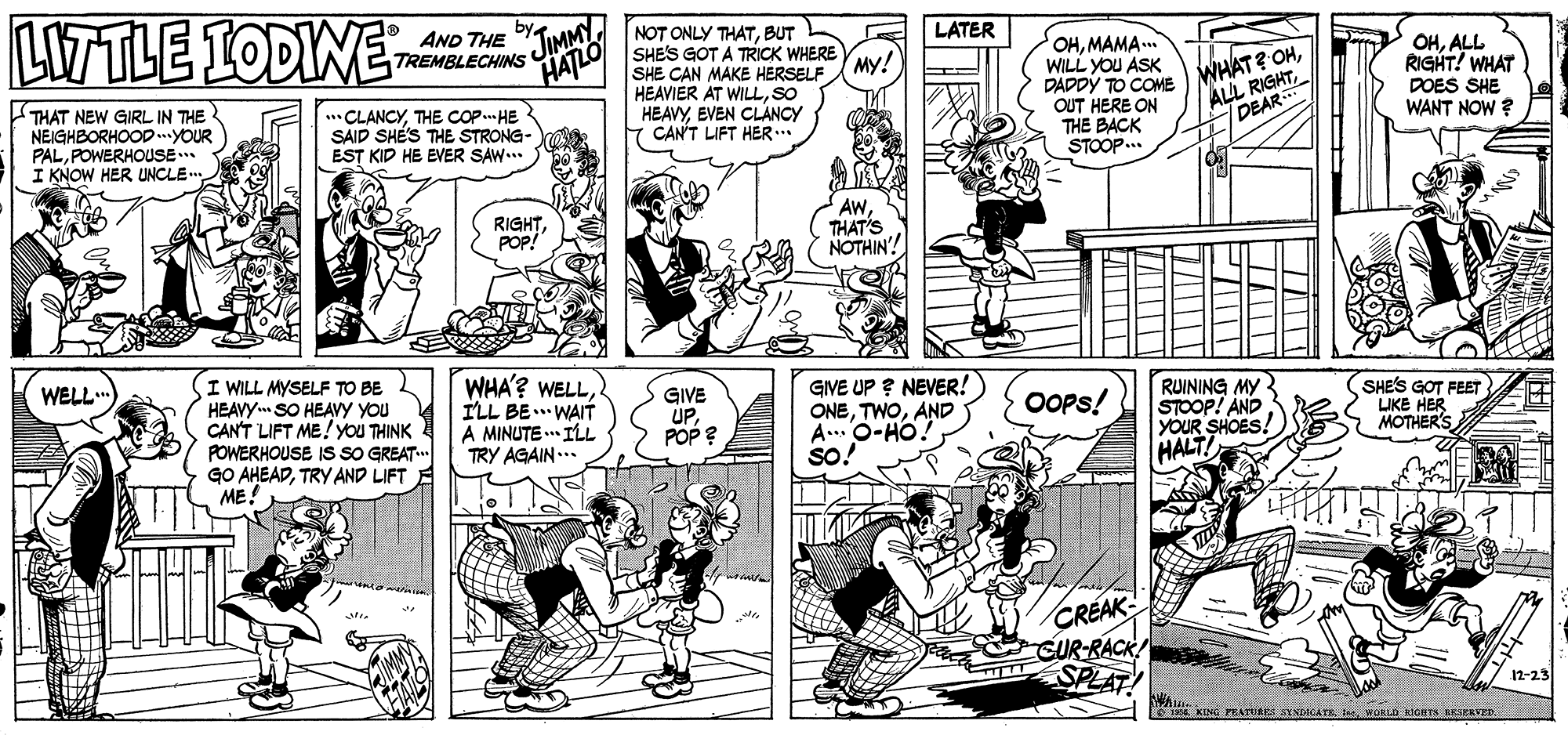 Font OCR: LWTLE LODIWE JIMMY HATLO NOT ONLY THATBUT SHES GOT A TRICK WHERE SHE CAN MAKE HERSELF HEAVIER AT WILLSO HEAVYEVEN CLANCY CAN'T LIFT HER.. AND THE TREMBLECHINS LATER OHMAMA.. WILL YOU ASK DADDY TO COME OUT HERE ON THE BACK STOOP.. My! THAT NEW GIRL IN THE NEIGHBORHOOD..YOUR PALPOWERHOUSE I KNOW HER UNCLE. CLANCYTHE COP. HE SAID SHÉ'S THE STRONG- EST KID HE EVER SAW... WHAT? OHDEAR OHALL RIGHT! WHAT DOES SHE WANT NOW ? RIGHTPOP! AwTHAT'S NOTHIN'! I WILL MYSELF TO BE HEAVYm SO HEAVY you CAN'T LIFT ME!yoU THINK POWERHOUSE IS SO GREAT. GO AHEADTRY AND LIFT ME! WELL.. WHA'? WELLILL BE.. WAIT A MINUTE .. IL TRY AGAIN... GIVE UPPOP ? GIVE UP ? NEVER! ONEAND A..O-HO so! RUINING MY STOOP! AND YOUR SHOES! HALT! OPs! (SHE'S GOT FEET LIKE HER MOTHER'S CREAK 12-23 EKING PEATURES STNDACATR b WORLA KIGETS RKSERVED. LWTLE LODIWE JIMMY HATLO NOT ONLY THATBUT SHES GOT A TRICK WHERE SHE CAN MAKE HERSELF HEAVIER AT WILLSO HEAVYEVEN CLANCY CAN'T LIFT HER.. AND THE TREMBLECHINS LATER OHMAMA.. WILL YOU ASK DADDY TO COME OUT HERE ON THE BACK STOOP.. My! THAT NEW GIRL IN THE NEIGHBORHOOD..YOUR PALPOWERHOUSE I KNOW HER UNCLE. CLANCYTHE COP. HE SAID SHÉ'S THE STRONG- EST KID HE EVER SAW... WHAT? OHALL RIGHTDEAR OHALL RIGHT! WHAT DOES SHE WANT NOW ? RIGHTPOP! AwTHAT'S NOTHIN'! I WILL MYSELF TO BE HEAVYm SO HEAVY you CAN'T LIFT ME!yoU THINK POWERHOUSE IS SO GREAT. GO AHEADTRY AND LIFT ME! WELL.. WHA'? WELLILL BE.. WAIT A MINUTE .. IL TRY AGAIN... GIVE UPPOP ? GIVE UP ? NEVER! ONEAND A..O-HO so! RUINING MY STOOP! AND YOUR SHOES! HALT! OPs! (SHE'S GOT FEET LIKE HER MOTHER'S CREAK 12-23 EKING PEATURES STNDACATR b WORLA KIGETS RKSERVED.